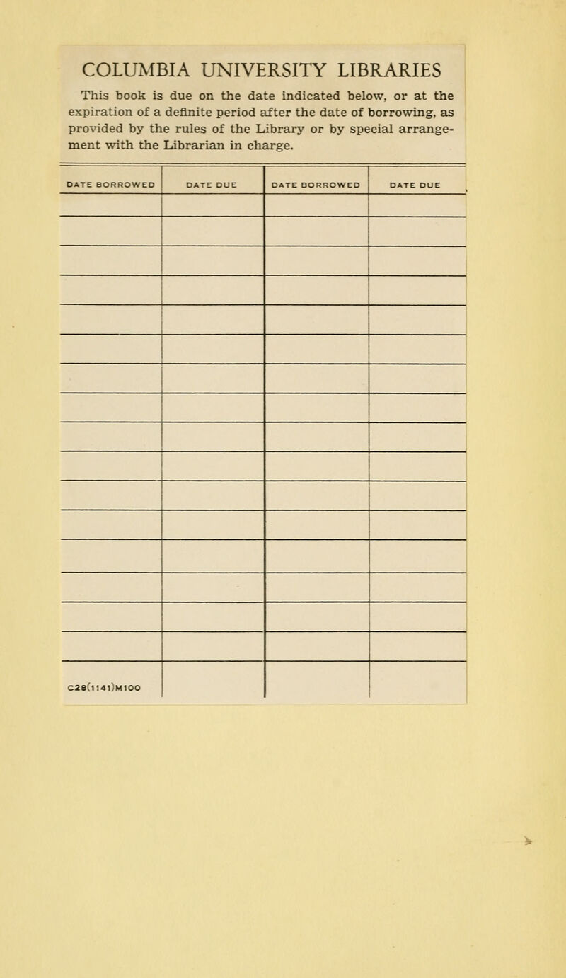 COLUMBIA UNIVERSITY LIBRARIES This book is due on the date indicated below, or at the expiration of a definite period after the date of borrowing, as provided by the rules of the Library or by special arrange- ment with the Librarian in Charge. DATE BORROWED DATE DUE DATE BORROWED DATE DUE i 1 i 1 1 ! 1 1 c28(h4i)mioo