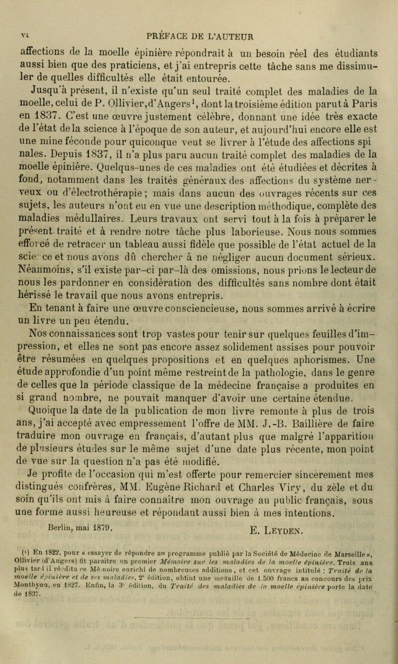 affections de la moelle épinière répondrait à un besoin réel des étudiants aussi bien que des praticiens, et j'ai entrepris cette tâche sans me dissimu- ler de quelles difficultés elle était entourée. Jusqu'à présent, il n'existe qu'un seul traité complet des maladies de la moelle, celui de P. Ollivier,d'Angers', dont la troisième édition parut à Paris en 1837. C'est une œuvre justement célèbre, donnant une idée très exacte de l'état delà science à l'époque de son auteur, et aujourd'hui encore elle est une mine féconde pour quiconque veut se livrer à l'étude des affections spi nales. Depuis 1837, il n'a plus paru aucun traité complet des maladies de la moelle épinière. Quelqus-unes de ces maladies ont été étudiées et décrites à fond, notamment dans les traités généraux des affections du système ner- veux ou d'électrothérapie ; mais dans aucun des ouvrages récents sur ces sujets, les auteurs n'ont eu en vue une description méthodique, complète des maladies médullaires. Leurs travaux ont servi tout à la fois à préparer le pré'-ent traité et à rendre notre tâche plus laborieuse. Nous nous sommes efforcé de retracer un tableau aussi fidèle que possible de l'état actuel de la scie: ce et nous avons dû chercher à ne négliger aucun document sérieux. Néanmoins, s'il existe par-ci par-là des omissions, nous prions le lecteur de nous les pardonner en considération des difficultés sans nombre dont était hérissé le travail que nous avons entrepris. En tenant à faire une œuvre consciencieuse, nous sommes arrivé à écrire un livre un peu étendu. Nos connaissances sont trop vastes pour tenir sur quelques feuilles d'im- pression, et elles ne sont pas encore assez solidement assises pour pouvoir être résumées en quelques propositions et en quelques aphorismes. Une étude approfondie d'un point même restreint de la pathologie, dans le genre de celles que la période classique de la médecine française a produites en si grand nombre, ne pouvait manquer d'avoir une certaine étendue. Quoique la date de la publication de mon livre remonte à plus de trois ans, j'ai accepté avec empressement l'offre de MM. J.-B. Baillière de faire traduire mon ouvrage en français, d'autant plus que malgré l'apparition de plusieurs études sur le même sujet d'une date plus récente, mon point de vue sur la question n'a pas été modifié. Je profite de l'occasion qui m'est offerte pour remercier sincèrement mes distingués confrères, MM, Eugène Richard et Charles Viry, du zèle et du soin qu'ils ont mis à faire connaître mon ouvrage au public français, sous une forme aussi heureuse et répondant aussi bien à mes intentions. Berlin, mai 1879. g_ LeyDEN. (i) En 1822, pour o essayer de répondre an progrramme puLlié par la Société de Médecine de Marseille », Ollivier (d'Angers) (it paraître un premier Mémoire sur les maladies de la moelle épinière. Trois ans plus tari il ré-dita ce Mé.noire enrichi de nombrcns.es additions, et cet ouvraf^e intitulé : Traité de la moelle i\>inière et de S's maladie^-, 2 édition, obtint une niéflaille de 1.500 francs au concours des prix Monthyoa. en 1827. ICnfin, la 'S' édition, du Traité des maladies de !a moelle épinière '^oTta la date de 183T.