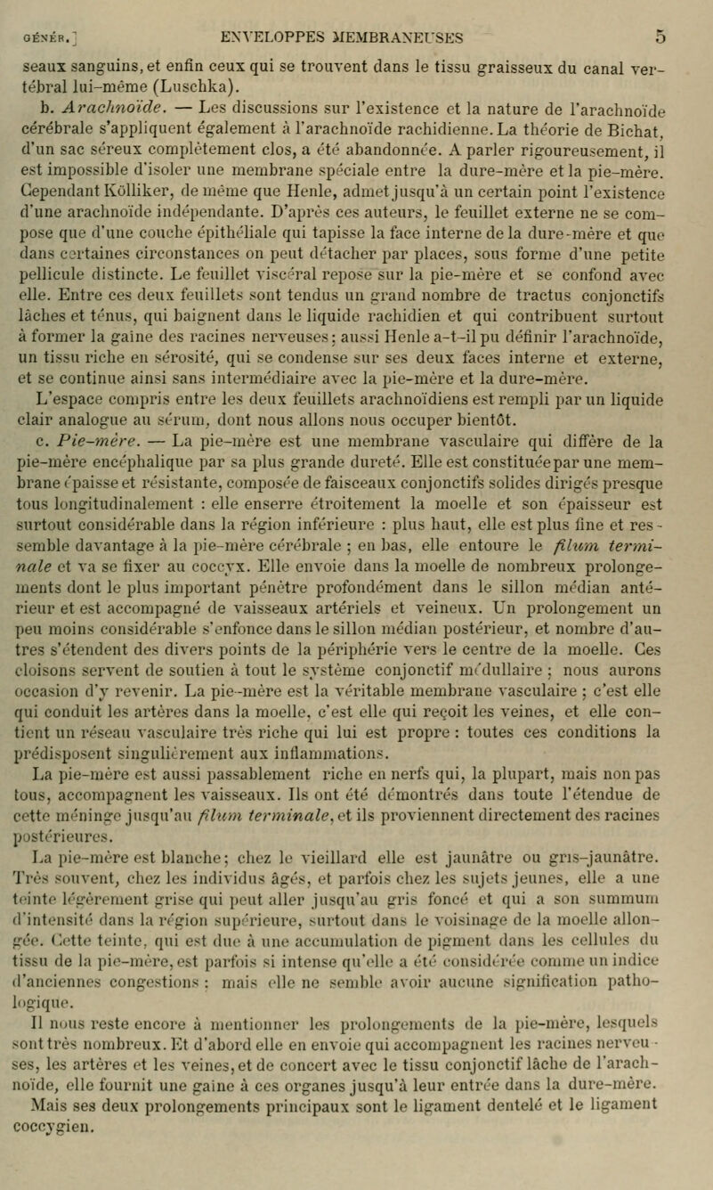 seaux sanguins, et enfin ceux qui se trouvent dans le tissu graisseux du canal ver- tébral lui-même (Luschka). b. Arachnoïde. — Les discussions sur l'existence et la nature de l'arachnoïde cérébrale s'appliquent également à l'arachnoïde rachidienne.La théorie de Bichat, d'un sac séreux complètement clos, a été abandonnée. A parler rigoureusement, il est impossible d'isoler une membrane spéciale entre la dure-mère et la pie-mère. Cependant Kolliker, de même que Henle, admet jusqu'à un certain point l'existence d'une araclmoïde indépendante. D'après ces auteurs, le feuillet externe ne se com- pose que d'une couche épithéliale qui tapisse la face interne delà dure-mère et que dans certaines circonstances on peut détacher par places, sous forme d'une petite pellicule distincte. Le feuillet viscéral repose sur la pie-mère et se confond avec elle. Entre ces deux feuillets sont tendus un grand nombre de tractus conjonctifs lâches et ténus, qui baignent dans le liquide rachidien et qui contribuent surtout à former la gaine des racines nerveuses; aussi Henle a-t-ilpu définir l'arachnoïde, un tissu riche en sérosité, qui se condense sur ses deux faces interne et externe, et se continue ainsi sans intermédiaire avec la pie-mère et la dure-mère. L'espace compris entre les deux feuillets arachnoïdiens est rempli par un liquide clair analogue au sérum, dont nous allons nous occuper bientôt. c. Pie-mère. — La pie-mère est une membrane vasculaire qui diffère de la pie-mère encéphalique par sa plus grande dureté. Elle est constituéepar une mem- brane épaisse et résistante, composée de faisceaux conjonctifs solides dirigés presque tous longitudinalement : elle enserre étroitement la moelle et son épaisseur est surtout considérable dans la région inférieure : plus haut, elle est plus fine et res- semble davantage à la pie-mère cérébrale ; en bas, elle entoure le fihim termi- nale et va se fixer au coccyx. Elle envoie dans la moelle de nombreux prolonge- ments dont le plus important pénètre profondément dans le sillon médian anté- rieur et est accompagné de vaisseaux artériels et veineux. Un prolongement un peu moins considérable s'enfonce dans le sillon médian postérieur, et nombre d'au- tres s'étendent des divers points de la périphérie vers le centre de la moelle. Ces cloisons servent de soutien à tout le système conjonctif médullaire ; nous aurons occasion d'y revenir. La pie-mère est la véritable membrane vasculaire ; c'est elle qui conduit les artères dans la moelle, c'est elle qui reçoit les veines, et elle con- tient un réseau vasculaire très riche qui lui est propre : toutes ces conditions la prédisposent singulièrement aux inflammations. La pie-mère est aussi passablement riche en nerfs qui, la plupart, mais non pas tous, accompagnent les vaisseaux. Ils ont été démontrés dans toute l'étendue de cette méninge jusqu'au fîhim terminale, et i\s proviennent directement des racines postérieures. La pie-mère est blanche ; chez le vieillard elle est jaunâtre ou gris-jaunâtre. Très souvent, chez les individus âgés, et parfois chez les sujets jeunes, elle a une teinte légèrement grise qui peut aller jusqu'au gris foncé et qui a son summum d'intensité dans la région supérieure, surtout dans le voisinage de la moelle allon- gée. Cette teinte, qui est due à une accumulation de pigment dans les cellules du tissu de la pie-mère, est parfois si intense qu'elle a été considérée comme un indice d'anciennes congestions : mais elle ne semble avoir aucune signification patho- logique. Il n(jus reste encore à mentionner les prolongements de la pie-mère, lesquels sont très nombreux. Et d'abord elle en envoie qui accompagnent les racines nerveu - ses, les artères et les veines, et de concert avec le tissu conjonctif lâche de l'arach- noïde, elle fournit une gaine à ces organes jusqu'à leur entrée dans la dure-mère. Mais ses deux prolongements principaux sont le ligament dentelé et le ligament coccvgieu.