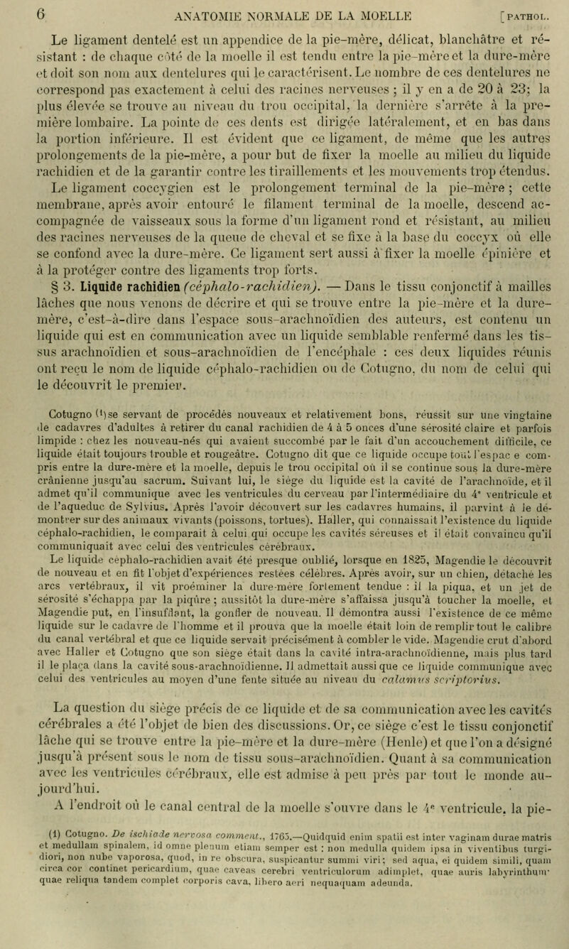 Le ligament dentelé est un appendice de la pie-mère, délicat, blanchâtre et ré- sistant : de chaque côté do la moelle il est tendu entre la pic-mère et la dure-mère et doit son nom aux dentelures qui le caractérisent. Le nombre de ces dentelures no correspond pas exactement à celui des racines nerveuses ; il y en a de 20 à 23; la plus élevée se trouve au niveau du trou occipital, la dernière s'arrête à la pre- mière lombaire. La pointe d(^ ces dents est dirigée latéralement, et en bas dans la portion inférieure. Il est évident que ce ligament, de même que les autres prolongements de la pie-mère, a pour but de fixer la moelle au milieu du liquide rachidien et de la garantir contre les tiraillements et les mouvements trop étendus. Le ligament coccvgien est le prolongement terminal de la pie-mère ; cette membrane, après avoir entouré le filament terminal do la moelle, descend ac- compagnée de vaisseaux sous la forme d'un ligament rond et résistant, au milieu des racines nerveuses de la queue de cheval et se fixe à la base du coccyx où elle se confond avec la dure-mère. Ce ligament sert aussi àfixer la moelle épinière et à la protéger contre des ligaments trop forts. § 3. Liquide xdLiMùXdii (céphalo-rachidien). —Dans le tissu conjonctif à mailles lâches que nous venons de décrire et qui se trouve entre la pie-mère et la dure- mère, c'est-à-dire dans l'espace sous-arachnoïdien des auteurs, est contenu un liquide qui est en communication avec un liquide semblable renfermé dans les tis- sus araehnoïdien et sous-arachnoïdien de l'encéphale : ces deux liquides réunis ont reçu le nom de liquide ci'phalo-rachidien onde (lotngno. du nom de celui qui le découvrit le premier. Cotugno (')se servant de procédés nouveaux et relativement bons, réussit sur une vingtaine lie cadavres d'adultes à retirer du canal rachidien de 4 à 5 onces d'une sérosité claire et parfois limpide : chez les nouveau-nés qui avaient succombé par le l'ait dun accouchement difficile, ce liquide était toujours trouble et rougeàtre. Cotugno dit que ce liquide occupe touL l'espac e com- pris entre la dure-mère et la moelle, depuis le trou occipital où il se continue sous la dure-mère crânienne jusqu'au sacrum. Suivant lui, le siège du liquide est la cavité de l'arachnoïde, et il admet qu'il communique avec les ventricules du cerveau par Tintermédiaire du 4' ventricule et de l'aqueduc de Sylvius. Après l'avoir découvert sur les cadavres humains, il parvint à le dé- montrer sur des animaux vivants (poissons, tortues). Haller, qui connaissait l'existence du liquide céphalo-rachidien, le comparait à celui qui occupe les cavités séreuses et il était convaincu qu'il communiquait avec celui des ventricules cérébraux. Le liquide céphalo-rachidien avait été presque oublié, lorsque en 1825, Magendie le découvrit de nouveau et en fit l'objet d'expériences restées célèbres. Après avoir, sur un chien, détaché les arcs vertébraux, il vit proéminer la dure-mère fortement tendue : il la piqua, et un jet de sérosité s'échappa par la piqûre ; aussitôt la dure-mère s'affaissa jusqu'à toucher la moelle, et Magendie put, en Tinsufilant, la gonfler de nouveau. Il démontra aussi l'existence de ce mémo liquide sur le cadavre de Thomme et il prouva que la moelle était loin de remplir tout le calibre du canal vertébral et que ce liquide servait précisément à combler le vide. Magendie crut d'abord avec Haller et Cotugno que son siège était dans la cavité intra-arachnoïdienne, nuis plus tard il le plaça dans la cavité sous-arachnoïdienne. Il admettait aussi que ce liquide conmiuuique avec celui des ventricules au moyen d'une fente située au niveau du calamvs scriptorius. La question du siège précis de ce liquide et de sa communication avec les cavités cérébrales a été l'objet de bien des discussions. Or, ce siège c'est le tissu conjonctif lâche qui se trouve entre la pie-mère et la dure-mère (Henle) et que l'on a désigné jusqu'à présent sous le nom de tissu sous-arachnoïdien. Quant à sa communication avec les ventricules cérébraux, elle est admise à peu près par tout le monde au- jourd'hui. A l'endroit où le canal central de la moelle s'ouvre dans le 4« ventricule, la pie- (1) Cotugno. De inchiade nervoaa comment., 1765.—Quidquid enhn spatii est inter vaginam durae matris et medullam spinalem, id omne plénum etiaiu semper est : non medulla quidem ipsa in viventibus lurgi- diori, non nubo vaporosa, qiiod, in re obscura, suspicantur sumnii viri; sed aqua, ei quidem simili, quam circa cor continet pericardium, qua<' oaveas cerebri ventriculorum adimplet, quae auris labvrinthum- quae reliqna tandem complet corporis cava, libero ami nequaquam adeuiida.