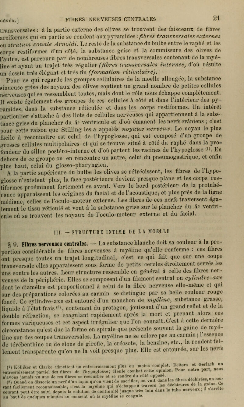 transversales : à la partie externe des olives se trouvent des faisceaux de fibres arciformes qui en partie se rendent aux pyramides :/ières transversales externes ou stratum zonale Arnoldi. Le reste de la substance du bulbe entre le raphé et les corps restiformes d'un côté, la substance grise et la commissure des olives de l'autre, est parcouru par de nombreuses fibres transversales contenant de la myé- line et ayant un trajet très régulier (fibres transversales internes, d'où résulte un dessin très élégant et très fin (formation rèticulaire). Pour ce qui regarde les groupes cellulaires de la moelle allongée, la substance sinueuse grise des noyaux des olives contient un grand nombre de petites cellules nerveuses qui se ressemblent toutes, mais dont le rôle nous échappe complètement. Il existe également des groupes de ces cellules à côté et dans l'intérieur des py- ramides, dans la substance réticulée et dans les corps restiformes. Un intérêt particulier s'attache à des îlots de cellules nerveuses qui appartiennent à la subs- tance grise du plancher du 4^ ventricule et d'où émanent les nerfs crâniens ; c'est pour cette raison que Stilling les a appelés noyaux nerveux. Le noyau le plus facile à reconnaître est celui de l'hypoglosse, qui est composé d'un groupe de grosses cellules multipolaires et qui se trouve situé à côté du raphé dans la pro- fondeur du sillon postéro-interne et d'où partent les racines de l'hypoglosse O. En dehors de ce groupe on en rencontre un autre, celui du pneumogastrique, et enfin plus haut, celui du glosso-pharyngien. A la partie supérieure du bulbe les olives se rétrécissent, les fibres de l'hypo- glosse n'existent plus, la face postérieure devient presque plane et les corps res- tiformes proéminent fortement en avant. Vers le bord postérieur de la protubé- rance apparaissent les origines du facial et de l'acoustique, et plus près de la ligne médiane, celles de l'oculo-moteur externe. Les fibres de ces nerfs traversent éga- llement le tissu réticulé et vont à la substance grise sur le plancher du 4e ventri- cule où se trouvent les noyaux de l'oculo-moteur externe et du facial. III. -STRUCTURE INTIME DE LA MOEiLLE § 9. Fibres nerveuses centrales. — La substance blanche doit sa couleur à la pro- portion considérable de fibres nerveuses à myéline qu'elle renferme : ces fibres ont presque toutes un trajet longitudinal, c'est ce qui fait que sur une coupe transversale elles apparaissent sous forme de petits cercles étroitement serrés les uns contrôles autres. Leur structure ressemble en général à celle des fibres ner- veuses de la périphérie. Elles se composent d'un filament central ou cylindre-axe dont le diamètre est proportionnel à celui do la fibre nerveuse elle-même et qui sur des préparations colorées au carmin se distingue par sa belle couleur rouge foncé. Ce cylindre-axe est entouré d'un manchon de myéline, substance grasse, liquide à l'état frais (^l, contenant du protagon, jouissant d'un grand reflet et de la double réfraction, se coagulant rapidement après la mort et prenant alors ces formes variqueuses et cet aspect irrégulicr que l'on connaît. C'est h cette dernière circonstance qu'est duc la forme en spirale que présente souvent la gaine de myé- line sur des coupes transversales. La myéline ne se colore pas au carmin ; l'essence de térébenthine ou de clous de girofle, la créosote, la benzine, etc., la rendent tel- lement transparente qu'on ne la voit presque plus. Elle est entourée, sur les nerts (1) Kolliker et Claïkc; adinellcnt un nnlre.-roisemont plus ou moins complet, Deiters et Gerlach un entrecroisement partiel des fibres de l'hypoglosse; Henle combat cette opinion. Pour notre part, nous n'avons jamais vu une de ces fibres se recourber et se rendre du côté opposé. ,,npnii- (2) Quand on dissocie un nerf d'un lapin qu'on vient de sacrifier, on voit dans les fibres 'l^'=h>rées,uncou rant facilement reconnaissable, c'est la myéline qui s'ùcbappe à travers les déch.rures de la g«'n«-^« courant peut être suivi depuis la solution de continuité jusque très loin dans le tube nerveux, h =.» au bout de quelques minutes au moment où la myéline se coagule.