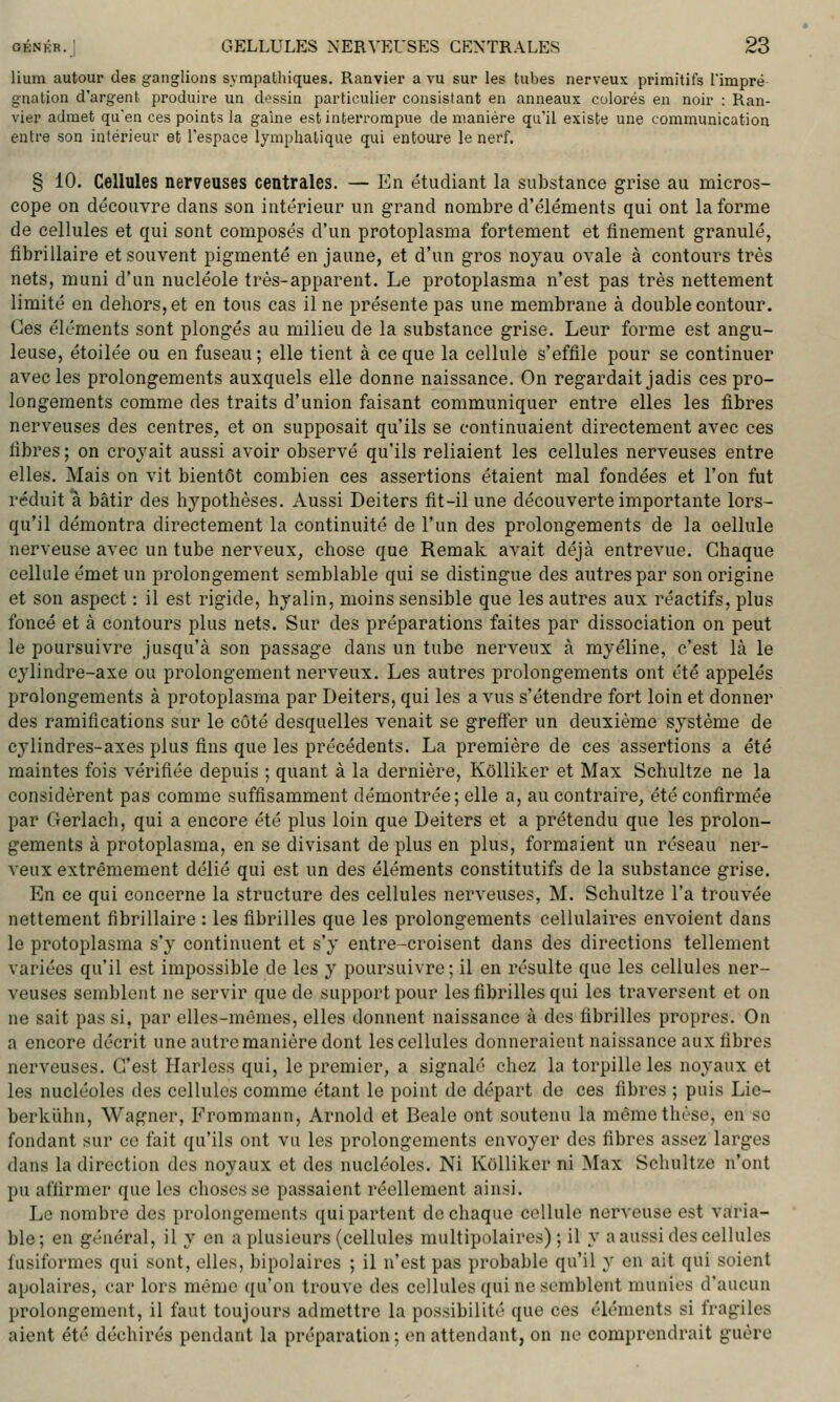lium autour des ganglions sympathiques. Ranvier a vu sur les tubes nerveux primitifs Timpré gnation d'argent produire un dessin particulier consistant en anneaux colorés en noir : Ran- vier admet qu'en ces points la gaine est interrompue de manière qu'il existe une communication entre son intérieur et l'espace lymphatique qui entoure le nerf. § 10. Cellules nerveuses centrales. — En étudiant la substance grise au micros- cope on découvre dans son intérieur un grand nombre d'éléments qui ont la forme de cellules et qui sont composés d'un protoplasma fortement et finement granulé, fibrillaire et souvent pigmenté en jaune, et d'un gros noyau ovale à contours très nets, muni d'un nucléole très-apparent. Le protoplasma n'est pas très nettement limité en dehors, et en tous cas il ne présente pas une membrane à double contour. Ces éléments sont plongés au milieu de la substance grise. Leur forme est angu- leuse, étoilée ou en fuseau ; elle tient à ce que la cellule s'effile pour se continuer avec les prolongements auxquels elle donne naissance. On regardait jadis ces pro- longements comme des traits d'union faisant communiquer entre elles les fibres nerveuses des centres, et on supposait qu'ils se continuaient directement avec ces fibres ; on croyait aussi avoir observé qu'ils reliaient les cellules nerveuses entre elles. Mais on vit bientôt combien ces assertions étaient mal fondées et l'on fut réduit a bâtir des hj'^pothèses. Aussi Deiters fit-il une découverte importante lors- qu'il démontra directement la continuité de l'un des prolongements de la cellule nerveuse avec un tube nerveux, chose que Remak avait déjà entrevue. Chaque cellule émet un prolongement semblable qui se distingue des autres par son origine et son aspect : il est rigide, hyalin, moins sensible que les autres aux réactifs, plus foncé et à contours plus nets. Sur des préparations faites par dissociation on peut le poursuivre jusqu'à son passage dans un tube nerveux à myéline, c'est là le cylindre-axe ou prolongement nerveux. Les autres prolongements ont été appelés prolongements à protoplasma par Deiters, qui les a vus s'étendre fort loin et donner des ramifications sur le côté desquelles venait se greftér un deuxième système de cylindres-axes plus fins que les précédents. La première de ces assertions a été maintes fois vérifiée depuis ; quant à la dernière, Kôlliker et Max Schultze ne la considèrent pas comme suffisamment démontrée; elle a, au contraire, été confirmée par Oerlach, qui a encore été plus loin que Deiters et a prétendu que les prolon- gements à protoplasma, en se divisant de plus en plus, formaient un réseau ner- veux extrêmement délié qui est un des éléments constitutifs de la substance grise. En ce qui concerne la structure des cellules nerveuses, M. Schultze l'a trouvée nettement fibrillaire : les fibrilles que les prolongements cellulaires envoient dans le protoplasma s'y continuent et s'y entre-croisent dans des directions tellement variées qu'il est impossible de les y poursuivre; il en résulte que les cellules ner- veuses semblent ne servir que do support pour les fibrilles qui les traversent et on ne sait pas si, par elles-mêmes, elles donnent naissance à des fibrilles propres. On a encore décrit une autre manière dont les cellules donneraient naissance aux fibres nerveuses. C'est Harless qui, le premier, a signalé chez la torpille les noyaux et les nucléoles des cellules comme étant le point de départ de ces fibres ; puis Lic- berkiihn, Wagner, Frommann, Arnold et Beale ont soutenu la même thèse, en se fondant sur ce fait qu'ils ont vu les prolongements envoyer des fibres assez larges dans la direction des noyaux et des nucléoles. Ni Kôlliker ni Max Schultze n'ont pu affirmer que les choses se passaient réellement ainsi. Le nombre des prolongements qui partent de chaque cellule nerveuse est varia- ble; en général, il y en a plusieurs (cellules multipolaires) ; il y a aussi des cellules fusiformes qui sont, elles, bipolaires ; il n'est pas probable qu'il y en ait qui soient apolaires, car lors même qu'on trouve des cellules qui ne semblent munies d'aucun prolongement, il faut toujours admettre la possibilité que ces éléments si fragiles aient été déchirés pendant la préparation ; en attendant, on ne comprendrait guère