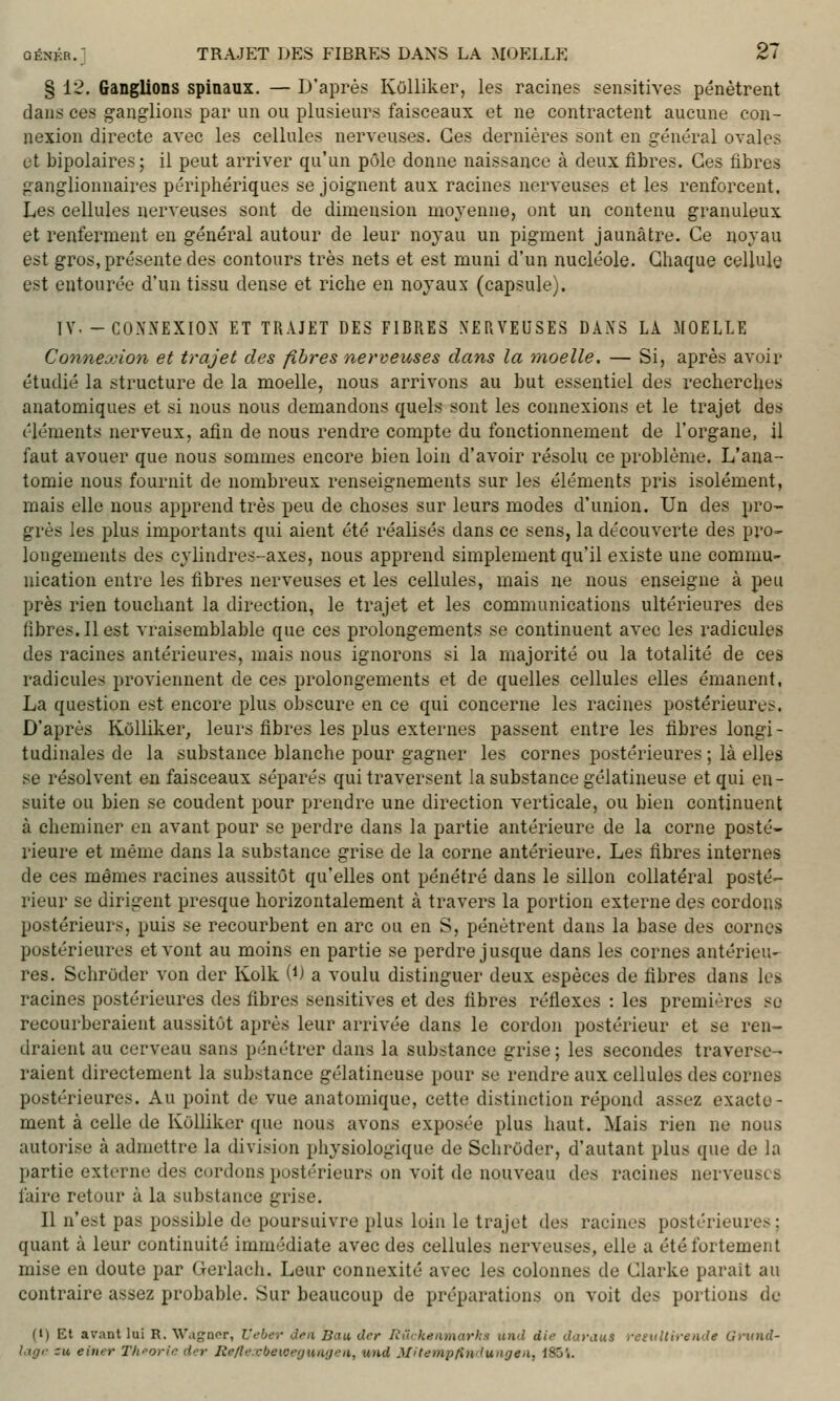GENJîR. § 12. Ganglions spinaux. — D'après Kolliker, les racines sensitives pénètrent dans ces ganglions par un ou plusieurs faisceaux et ne contractent aucune con- nexion directe avec les cellules nerveuses. Ces dernières sont en général ovales ut bipolaires; il peut arriver qu'un pôle donne naissance à deux fibres. Ces fibres ganglionnaires périphériques se joignent aux racines nerveuses et les renforcent. Les cellules nerveuses sont de dimension moyenne, ont un contenu granuleux et renferment en général autour de leur noyau un pigment jaunâtre. Ce noyau est gros, présente des contours très nets et est muni d'un nucléole. Chaque cellule est entourée d'un tissu dense et riche en noyaux (capsule). IV.-COXXEXIOX ET TRAJET DES FIBRES XERVEUSES DANS LA MOELLE Connexion et trajet des fibres nerveuses dans la moelle. — Si, après avoir étudié la structure de la moelle, nous arrivons au but essentiel des recherches anatomiques et si nous nous demandons quels sont les connexions et le trajet des éléments nerveux, afin de nous rendre compte du fonctionnement de l'ox^gane, il faut avouer que nous sommes encore bien loin d'avoir résolu ce problème. L'ana- tomie nous fournit de nombreux renseignements sur les éléments pris isolément, mais elle nous apprend très peu de choses sur leurs modes d'union. Un des pro- grés les plus importants qui aient été réalisés dans ce sens, la découverte des pro- longements des cylindres-axes, nous apprend simplement qu'il existe une commu- nication entre les fibres nerveuses et les cellules, mais ne nous enseigne à peu près rien touchant la direction, le trajet et les communications ultérieures des fibres. Il est vraisemblable que ces prolongements se continuent avec les radicules des racines antérieures, mais nous ignorons si la majorité ou la totalité de ces radicules proviennent de ces prolongements et de quelles cellules elles émanent, La question est encore plus obscure en ce qui concerne les racines postérieures. D'après Kolliker, leurs fibres les plus externes passent entre les fibres longi- tudinales de la substance blanche pour gagner les cornes postérieures ; là elles se résolvent en faisceaux séparés qui traversent la substance gélatineuse et qui en- suite ou bien se coudent pour prendre une direction verticale, ou bien continuent à cheminer en avant pour se perdre dans la partie antérieure de la corne posté- rieure et même dans la substance grise de la corne antérieure. Les fibres internes de ces mêmes racines aussitôt qu'elles ont pénétré dans le sillon collatéral postée- rieur se dirigent presque horizontalement à travers la portion externe des cordons postérieurs, puis se recourbent en arc ou en S, pénètrent dans la base des cornes postérieures et vont au moins en partie se perdre jusque dans les cornes antérieu- res. Schruder von der Kolk (i) a voulu distinguer deux espèces de fibres dans les racines postérieures des fibres sensitives et des fibres réflexes : les premières se recourberaient aussitôt après leur arrivée dans le cordon postérieur et se ren- draient au cerveau sans pénétrer dans la substance grise ; les secondes traverse- raient directement la substance gélatineuse pour se rendre aux cellules des cornes postérieures. Au point de vue anatomique, cette distinction répond assez exacte- ment à celle de Kolliker que nous avons exposée plus haut. Mais rien ne nous autorise à admettre la division physiologique de Schroder, d'autant plus que de la partie externe des cordons postérieurs on voit de nouveau des racines nerveuses faire retour à la substance grise. Il n'est pas possible de poursuivre plus loin le trajet des racines postérieures; quant à leur continuité immédiate avec des cellules nerveuses, elle a été fortement mise en doute par Gerlach. Leur connexité avec les colonnes de Clarke parait au contraire assez probable. Sur beaucoup de préparations on voit des portions de (l) Et avant lui R. Wagnor, L'eber Jfii Bau dcr Riichenmarhs und die dayaus resullirende Grund- Utgr zu. eitier TIforin dcr Re/lexbeiocyuuijeii, wid MUempfin'lungeii, 185'i.