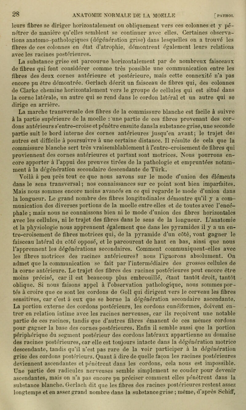 leurs fibres se diriger horizontalement ou obliquement vers ces colonnes et y pé- nétrer de manière qu'elles semblent se continuer avec elles. Certaines observa- tions anatomo-pathologiques (dég-énération grise) dans lesquelles on a trouvé les fibres de ces colonnes en état d'atrophie, démontrent également leurs relations avec les racines postérieures. La substance grise est parcourue horizontalement par de nombreux faisceaux de fibres qui font considérer comme très possible une communication entre les fibres des deux cornes antérieure et postérieure, mais cette connexité n'a pas encore pu être démontrée. Gerlach décrit un faisceau de fibres qui, des colonnes de Glarke chemine horizontalement vers le groupe de cellules qui est situé dans la corne latérale, un autre qui se rend dans le cordon latéral et un autre qui se dirige en arrière. La marche transversale des fibres de la commissure blanche est facile à suivre à la partie supérieure de la moelle : une partie de ces fibres provenant des cor- dons antérieurs s'entre-croise et pénètre ensuite dansla substance grise, une seconde partie suit le bord interne des cornes antérieures jusqu'en avant; le trajet des autres est difficile à poursuivre à une certaine distance. Il résulte de cela que la commissure blanche sert très vraisemblablement à l'entre-croisement de fibres qui proviennent des cornes antérieures et partant sont motrices. Nous pourrons en- core apporter à l'appui des preuves tirées de la pathologie et empruntées notam- ment à la dégénération secondaire descendante de Tiirk. Voilà à peu près tout ce que nous savons sur le mode d'union des éléments dans le sens transversal ; nos connaissances sur ce point sont bien imparfaites. Mais nous sommes encore moins avancés en ce qui regarde le mode d'union dans la longueur. Le grand nombre des fibres longitudinales démontre qu'il y a com- munication des diverses portions de la moelle entre elles et de toutes avec l'encé- phale ; mais nous ne connaissons bien ni le mode d'union des fibres horizontales avec les cellules, ni le trajet des fibres dans le sens de la longueur. L'anatomie et la physiologie nous apprennent également que dans les pyramides il y a un en- tre-croisement de fibres motrices qui, de la pyramide d'un côté, vont gagner le faisceau latéral du côté opposé, et le parcourent de haut en bas, ainsi que nous l'apprennent les dégénérations secondaires. Comment communiquent-elles avec les fibres motrices des racines antérieures? nous l'ignorons absolument. On admet que la communication se fait par l'intermédiaire des grosses cellules de la corne antérieure. Le trajet des fibres des racines postérieures peut encore êtj'e moins précisé, car il est beaucoup plus embrouillé, étant tantôt droit, tantôt oblique. Si nous faisons appel à l'observation pathologique, nous sommes por- tés à croire que ce sont les cordons de GoU qui dirigent vers le cerveau les fibres sensitives, car c'est à eux que se borne la dégénération secondaire ascendante. La portion externe des cordons postérieurs, les cordons cunéiformes, doivent en- trer en relation intime avec les racines nerveuses, car ils reçoivent une notable partie de ces racines, tandis que d'autres fibres émanent de ces mêmes cordons pour gagner la base des cornes postérieures. Enfin il semble aussi que la portion périphérique du segment postérieur des cordons latéraux appartienne au domaine des racines postérieures, car elle est toujours intacte dans la dégénération motrice descendante, tandis qu'il n'est pas rare de la voir participer à la dégénération grise des cordons postérieurs. Quant à dire de quelle façon les racines postérieures deviennent ascendantes et pénètrent dans les cordons, cela nous est impossible. Une partie des radicules nerveuses semble simplement se couder pour devenir ascendantes, mais on n'a pas encore pu préciser comment elles pénètrent dans la substance blanche. Gerlach dit que les fibres des racines postérieures restent assez longtemps et en assez grand nombre dans la substance grise ; même, d'après Schiff,