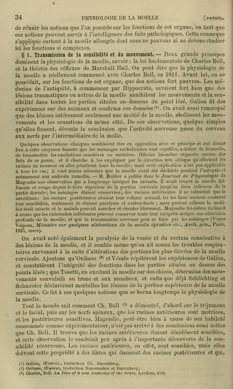 de réunir les notions que l'on possède sur les fonctions de cet organe, en tant que ces notions peuvent servir à l'intelligence des faits pathologiques. Cette remarque s'applique surtout k la moelle allongée dont nous ne pouvons ni ne devons étudier ici les fonctions si complexes. § 1. Transmission de la sensibilité et du mouvement.— Deux grands principes dominent la physiologie de la moelle, savoir : la loi fondamentale de Charles Bell, et la théorie des réflexes de Marshall Hall. On peut dire que la physiologie de la moelle a réellement commeucé avec Charles Bell, en 181J. Avant lui, on ne possédait, sur les fonctions de cet organe, que des notions fort pauvres. Les mé- decins de l'antiquité, à commencer par Hippocrate, savaient fort bien que des lésions traumatiques ou autres de la moelle annihilent les mouvements et la sen- sibilité dans toutes les parties situées au-dessous du point lésé. Galien fit des expériences sur des animaux et confirma ces données (''. On avait aussi remarqué que des lésions intéressant seulement une moitié de la moelle^ abolissent les mou- vements et les sensations du même côté. De ces observations, quelque simples qu'elles fussent, découla la conclusion que l'activité nerveuse passe du cerveau aux nerfs par l'intermédiaire de la molle. Quelques observations cliniques semblaient être en opposition avec ce principe et ont donné lieu à cette croyance bizarre que les méninges rachicliennes sont capables, à défaut de la moelle, de transmettre les excitations sensitives ou motrices. Ollivier lui-même rapporte encore des faits de ce genre, et il cherche à les expliquer par la direction très oblique quafiectent les racines au moment où elles pénètrent dans la moelle; mais ceite explication n'est pas applicable à tous les cas; il vaut mieux admettre que la moelle avait été déchirée pendant l'autopsie et notamment aux endroits ramollis. —M. Rullier a publié dans le Journal de Physiologie de Magendie une observation qui a longtemps intrigué les savants. Il avait trouvé la moelle d,il- f.uente et rouge depuis le tiei'S supérieur de la portion cervicale jusqu'au tiers inférieur de la partie dorsale; les méninges étaient conservées; des racines antérieures il ne subsistait que le névriléme; les racines postérieures avaient leur volume normal. Or les bras avaient conservé leur sensibilité, seulement ils étaient paralysés et contractures ; mais partout ailleurs la mobi- lité était intacte et le malade pouvait marcher et circuler librement. Magendie lui-même inclinait à croii'e que les extrémités inférieures peuvent conserver toute leur intégrité malgré une altération profonde de la moelle, et que la transmission nerveuse peut se faire par les méninges (Voyez Velpeau, Mémoire sur quelques altérations de la '>noelle épinière etc., Arch. gén., Paris, 1825, mars). On avait noté également la paralysie de la vessie et du rectum consécutive à des lésions de la moelle, et il semble même qu'on ait connu les troubles respira- toires survenant à la suite d'altérations des portions les plus élevées de la moelle cervicale. Ajoutons qu'Oribase (*) etVésale répétèrent les expériences de Galien, et constatèrent l'intégrité des fonctions dans les parties situées au dessus des points lésés ; que Tosetti, en excitant la moelle sur des chiens, détermina des mou- vements convulsifs au tronc et aux membres, et enfin que déjà Schlichting et Schneider déclarèrent mortelles les lésions de la portion supérieure de la moelle cervicale. Ce fut à ces quelques notions que se borna longtemps la physiologie de la moelle. Tout le monde sait comment Ch. Bell (■■^> a démontré, d'abord sur le trijumeau et le facial, puis sur les nerfs spinaux, que les racines antérieures sont motrices, et les postérieures sensitives. Magendie, peut-être bien à cause de son habileté consommée comme expérimentateur, n'est pas arrivé à des conclusions aussi nettes que Gh. Bell. Il trouva que les racines antérieures étaient décidément sensibles, et cette observation le conduisit peu après à l'importante découverte de la sen- sibilité récurrente. Les racines antérieures, en effet, sont sensibles, mais elles doivent cette propriété à des fibres qui émanent des racines postérieures et qui, {') Galien, Œuvres., traduction Cli. Dareinberg. (2) Oribase, Œuvres, traduction Bussemaker et Dai'cmbergj {i) Charles, Bell. An Jdea of a yicw Anatomy of Ihe brain, Londres, 1S18.