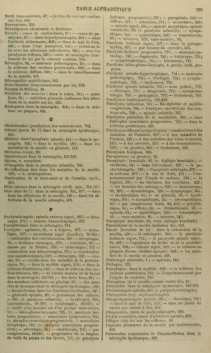 Nerfs vaso-moteurs, 47; — (action du couianl continu sur les), 140. Nervosisme, 355. Névralgiques (douleurs), v. douleurs. Névrite : cause de contractures, 97;— cause de pa- ralysies, 67;— dans la pachyméningite, 291 ; — dans l'arthrite déformante, 202 ; — dans le mal de Pott, 162 ; — dans • l'état puerpéral, 546 ; — (relati on de la) avec les atiections articulaires, 524; — avec les paralysies réflexes, 526;—suite de méningite (trai- tement de la) par le courant continu, 550. Nèvroglie, 24, —anatomie pathologique, 5S ; — dans la sclérose des cordons postérieurs, 598;—dans la sclérose diti'use, 636; —dans le ramollissement de la moelle, 447. Névropathie syphilitique, 565. Nitro-benzine (empoisonnement par la), 572. Noyaux de Stilling, 21. Nutrition des muscles ; dans le tabès, 611 ; — para- lysie, 90 ; — nutrition générale (influence des attee- tions de la moelle sur la), 120. Nystagmus dans la méningite, 310 ; — dans la scié- rose en plaques, 641. Obstétricales (paralysies) des nouveau-nés, 7fi2. Odorat (perte de 1') dans la méningite épidémique, 311. Œdème: dans l'apoplexie spinale, 411 : — dans la mé- ningite, .312; —dans la myélite, 480; — dans les maladies de la moelle en général, 113. Olivaires (corps), 20. Opisthotonos dans la méningite, 267-308. Opium, V. morphine. Orthopédie dans la paralysie infantile, 786. Os (aflections des) dans les maladies de la moelle, 119; — V. arthropathies. Ossification de la dure-mère et de l'arachn. rach., 264. Otite interne dans la méningite cérêb. spin., 3H-ol7. Ouïe (état de 1') : dans la méningite, 311, 317 ; — dans dans les affections de la moelle, 126;—dans! les af- fections de la moelle allongée, 428. Pachyméningite : spinale externe aignë, 285 ; — chro- nique, 291; — interne hémorrhagique, 297. Panophtalmie dans la méningite, 311. Paralysie : agitante, 82; — a frigore, 527; — alcoo- lique, 567; — ascendante aiguë (Landry), 70-501; — asthénique des convalescents, 529 ; — atrophique, 76; — bulbaire chronique, 073 ; — brachiale, 69 ; — causée par la foudre, 433; — chlorotique; 375 — consécutive aux hémorrhagies, 374; — consécutive aux maladies aiguës, 550 ; — chronique, 550 ; — croi- sée, 70; — croisée dans les maladies de la protubé- rance, 70 ; — dans la myélite aiguë, 476; — dans la sclérose disséminée, 640; —dans la sclérose des cor- donslatéraux,682; — de l'oculo-moteur et du facial dans la méningite, 3)0-311 ;— des deux bras, 69 ; — des membres inférieurs en général, 63 ; — des mus- cles de la nuque dans la méningite épidémique, :,09; — des pectoraux dans les fractures vertébrales, 247; — générale spinale, 69;— graisseuse des enfants, — 765. (v. paralysie infantile); — hystérique, 360- intermittente, (k<-379; — ischémique, 6S-376 ; — — isolée a'un membre ou d'un groupe musculaire, 75; — labio-glosso-laryngée, 735, (v. paralysie bul- baire progressive);— musculaire progressive, 710; (v. atrophie musculaire progressive); — musculaire atrophique, 710; (v. atrophie musculaire progres- sive) ;— névritique, 65 ; — obstétricale, 762; — par compression, 66-163; — progressive de la langue, du voije du palai? et des lèvres, 7J5, (v. paralysie bulbaire progressive); 673 ; — puerpérale, 546; — réflexe, 511 ; — saturnine, 574; — secondaire, 510; — spinale aiguë, 496; — spinale atrophique, spinale essentielle,765 (v. paralysie infantile); — sympa- thique, 511 ; — syphilitique, 562 ; — transversale, 63; — urinaire, 515; vaso-motrice, 65. Paralysie bulbaire aiguë, 467 ; — dans la syringo- mjélie, 695; — par tumeur du cervelet, 405. Paralysie bulbaire progressive, 735 ; — anatomie pa- tholog., 745; — diagnostic, 746; — historique, 735; — syraptomatologie, 741; — traitement, 747. Paralysie labio-glosso-laryngée, v. paraly. bulb. pro- gress. Paralysie pseudo-hypertrophique, 751 ; — anatomie pathologique, 754;— étiologie, 754; —sympto- matologie, 752; —traitement, 754. Paralysie spinale infantile, 765; —anat. pathol., 775; — étiologie, 773 ; — diagnostic, 775; — symptoma- tologie, 766 ; — pathogénie, 779;— traitement, 782. Paralysies émotionnelles, 130-432. Paralysies infantiles, 761;— Encéphalite et myélite congénitale, 7Ô4.— Paralysie obstétricale des nou- veau-nés, 762;— spinale infantile, 765. Paralysies partielles de la sensibilité, 104: — dans l'atrophie musculaire progressive, 715; — dans la sclérose postérieure, 605. Paralysiesréflexes(sympathiques) : consécutives à des maladies de l'intestin, 519; — à des maladies de l'utérus, 522; — à des maladies des voies urinaires, 515; — à des névrites, 525; — à des trauraatismes, 523 ; — en général, 510 ; — traitement, 528. Paralysies toxiques, 566. Paraparésies en général, 63. Paraplégie : brachiale, 69, (v. diplégie brachiale) ; — cérébrale, 64; — dans l'alcoolisme, 567 ; —la pa- chyméningite, 288 ; — l'apoplexie méningée, 278 : — la sclérose, 267 ; — le mal de Pott, 171 ; — l'em- poisonnement par l'oxyde de carbone, 570 ; — le typhus, 533; — les fractures des vertèbres, 242; — les tumeurs des méningi-s, 342 ; — douloureuse, 66, 223 ; — dysentérique, 520 ; — dyspeptique, 364 ; — encéphalique, 64;— en général, 63,— hysté- rique, 361 ;— myopathique, 64;— névropathique, 65; — par compression lente, 66,163;—périphé- rique, 64; —réflexe, 68; — rhumatismale, 65; — spinale, 64 ; — syphilitique, 562 : — traumatique, 66; — vaso-motrice, 65 : — urinaire, 515. Paraplégie brachiale, 69, (voy. diplégie brachiale). Parenchyme de la moelle (maladies du), 352. Parole (troubles de la) : dans la commotion de la moelle, 428; — la méningite, 310;— la paralysie bulbaire aiguë, 741; — la paralysie spinale aiguë, 70, 498 ; — l'apoplexie du Ijulbe et de la protubé- rance, 398; —i'ataxie aiguë, 503; — la sclérose en plaques (forme cérébro-spinale), 642; — les mala- dies de la moelle en général, 126. Pathologie générale, 1 ; — spéciale, 144. Pellagre, 573. Pemphigus : dans la myélite, 312; —la sclérose des cordons postérieurs, 611; — l'empoisonnement par l'oxyde de carbone, 570. Perception (de la moelle comme centre de), 41. Péricardite dans la méningite épidémique, 312-317. Périméningite spinale, 385 (v. péripachyméningite). Périmyélite (voy. inyéloinéningite). Pôripa» hymcningite spinal», 285 ; — chronique, 291; — dans le mal de l'ott, 163; — dans les plaies du rachis par armes à feu, 259. Péripleurite, cause de pachyméningite, 288. Pertes séminales, cause d'irritation spinale, 369. Pfliiger (lois de) sur les réflexes, 39. Piquants (blessures de la moelle par instruments), 418. Phénomène respiratoire de Cheyne-Stokes dans la méningite épidémique, 312.