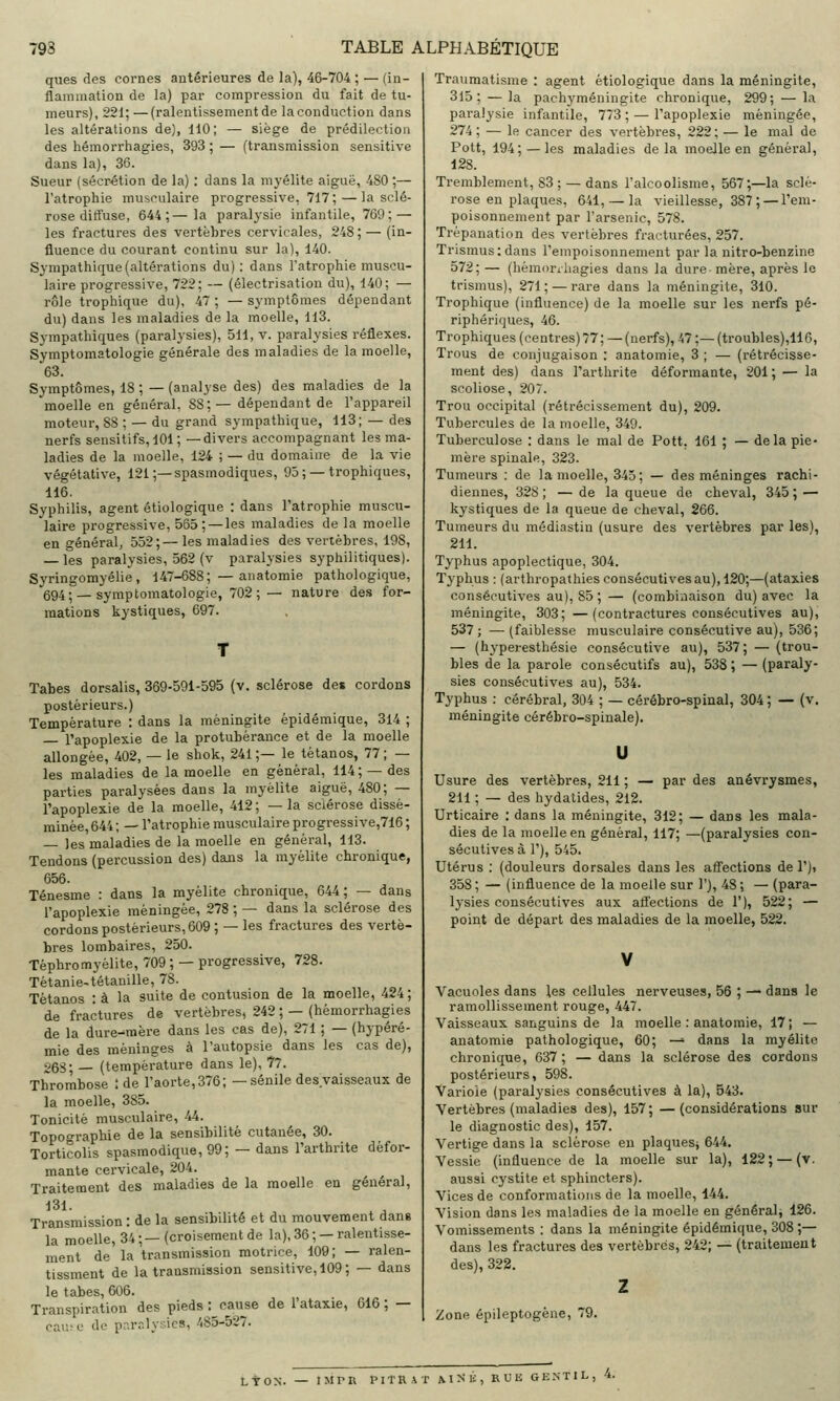 ques des cornes antérieures de la), 46-704 ; — (in- flammation de la) par compression du fait de tu- meurs), 221; —(ralentissement de la conduction dans les altérations de), 110; — siège de prédilection des hémorrliagies, 393 ; — (transmission sensitive dans la), 36. Sueur (sécrétion de la) : dans la myélite aiguë, 480 ;— l'atrophie musculaire progressive, 717; — la sclé- rose ditluse, 644;—la paralysie infantile, 769; — les fractures des vertèbres cervicales, 248 ; — (in- fluence du courant continu sur la), 140. Sympathique (altérations du): dans l'atrophie muscu- laire progressive, 722; — (électrisation du), 140; — rôle trophique du), 47 ; — symptômes dépendant du) dans les maladies de la moelle, 113. Sympathiques (paralysies), 511, v. paralysies réflexes. Symptomatologie générale des maladies de la moelle, 63. Symptômes, 18 ; — (analyse des) des maladies de la moelle en général, 88;— dépendant de l'appareil moteur, 88 ; — du grand sympathique, 113; — des nerfs sensitifs, 101 ; —divers accompagnant les ma- ladies de la moelle, 124 ; — du domaine de la vie végétative, 121 ;—spasmodiques, 95; — trophiques, 116. Syphilis, agent étiologique : dans l'atrophie muscu- laire progressive, 565; — les maladies de la moelle en général, 552;— les maladies des vertèbres, 198, — les paralysies, 562 (v paralysies syphilitiques). Syringomyélie, 147-688; —anatomie pathologique, 694 ;_ symptomatologie, 702;— nature des for- mations kystiques, 697. Tabès dorsalis, 369-591-595 (v. sclérose des cordons postérieurs.) Température : dans la méningite épidémique, 314 ; l'apoplexie de la protubérance et de la moelle allongée, 402, — le shok, 241;— le tétanos, 77; — les maladies de la moelle en général, 114 ; — des parties paralysées dans la myélite aiguë, 480; — l'apoplexie de la moelle, 412; —la sclérose dissé- minée, 644 ; — l'atrophie musculaire progressive,716 ; — les maladies de la moelle en général, 113. Tendons (percussion des) dans la myélite chronique, 656. Ténesme : dans la myélite chronique, 644; — dans l'apoplexie méningée, 278 ; — dans la sclérose des cordons postérieurs, 609; — les fractures des vertè- bres lombaires, 250. Téphromyélite, 709 ; — progressive, 728. Tétanie-tétanille, 78. Tétanos : à la suite de contusion de la moelle, 424; de fractures de vertèbres, 242 ; — (hèmorrhagies de la dure-^raère dans les cas de), 271 ; — {hypéré- mie des méninges à l'autopsie dans les cas de), 26S; — (température dans le), 77. Thrombose ! de l'aorte, 376; — sénile des vaisseaux de la moelle, 385. Tonicité musculaire, 44. Topographie de la sensibilité cutanée, 30. Torticolis spasmodique, 99; — dans l'arthrite défor- mante cervicale, 204. Traitement des maladies de la moelle en général, 131. Transmission : de la sensibilité et du mouvement dans la moelle, 34;—(croisement de la), 36; —ralentisse- ment de la transmission motrice, 109; — ralen- tissment de la transmission sensitive, 109; — dans le tabès, 606. Transpiration des pieds : cause de 1 ataxie, 616 ; — cau^c de pr.ralysies, 485-527. Traumatisme : agent étiologique dans la méningite, 315; — la pach3'méuingite chronique, 299; — la paralysie infantile, 773 ; — l'apoplexie méningée, 274 ; — le cancer des vertèbres, 222 ; — le mal de Pott, 194;—les maladies delà moelle en général, 128. Tremblement, 83; — dans l'alcoolisme, 567;—la sclé- rose en plaques, 641, — la vieillesse, 387; — l'em- poisonnement par l'arsenic, 578. Trépanation des vertèbres fracturées, 257. Trismus;dans Fenipoisonnenient par la nitro-benzine 572;— (hémi)rrhagies dans la dure-mère, après le trismus), 271; — rare dans la méningite, 310. Trophique (influence) de la moelle sur les nerfs pé- riphériques, 46. Trophiques (centres)77; —(nerfs), 47 ;—(troubles),116. Trous de conjugaison : anatomie, 3 ; — (rétrécisse- ment des) dans l'arthrite déformante, 201 ; — la scoliose, 207. Trou occipital (rétrécissement du), 209. Tubercules de la moelle, 349. Tuberculose : dans le mal de Pott. 161 ; — de la pie- mère spinale, 323. Tumeurs : de la moelle, 345; — des méninges rachi- diennes, 328; — de la queue de cheval, 345; — kystiques de la queue de cheval, 266. Tumeurs du médiastiu (usure des vertèbres par les), 211. Typhus apoplectique, 304. Typhus : (arthropathies consécutives au), 120;—(ataxies consécutives au), 85 ; — (combinaison du) avec la méningite, 303; —(contractures consécutives au), 537; —(faiblesse musculaire consécutive au), 536; — (hyperesthésie consécutive au), 537; — (trou- bles de la parole consécutifs au), 538 ; — (paraly- sies consécutives au), 534. Typhus : cérébral, 304 ; — cérébro-spinal, 304 ; — (v. méningite cérébro-spinale). u Usure des vertèbres, 211 ; — par des anévrysmes, 211 ; — des hydalides, 212. Urticaire : dans la méningite, 312; — dans les mala- dies de la moelle en général, 117; —(paralysies con- sécutives à 1'), 545. Utérus : (douleurs dorsales dans les affections de l'J, 358 ; — (influence de la moelle sur 1'), 48 ; — (para- ljsies consécutives aux affections de 1'), 522; — point de départ des maladies de la moelle, 522. Vacuoles dans les cellules nerveuses, 56 ; — dans le ramollissement rouge, 447. Vaisseaux sanguins de la moelle : anatomie, 17; — anatomie pathologique, 60; —^ dans la myélite chronique, 637 ; — dans la sclérose des cordons postérieurs, 598. Variole (paralysies consécutives à la), 543. Vertèbres (maladies des), 157; —(considérations sur le diagnostic des), 157. Vertige dans la sclérose en plaquesj 644. Vessie (influence de la moelle sur la), 122; —(t. aussi cystite et sphincters). Vices de conformations de la moelle, 144. Vision dans les maladies de la moelle en générali 126. Vomissements : dans la méningite épidémique, 308 ;— dans les fractures des vertébrés, 242; — (traitement des), 322, Zone épileptogène, 79. LYON. — IMTR PITRAT M N K, B.VE GENTIL,