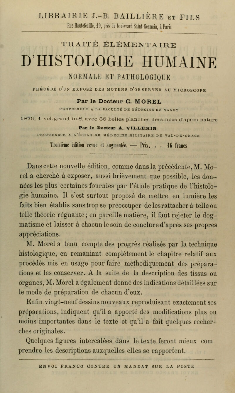 LIBRAIRIE J.-B. BAILLIÈRE et FILS Rue Hautefeuille, 19, près du boulevard Saint-Germain, à Paris TRAITÉ ÉLÉMENTAIRE D'HISTOLOGIE HUMAINE NORMALE ET PATHOLOGIQUE PRÉCÉDÉ d'un exposé DES MOYENS d'oBSERVER AU MICROSCOPE Par le Docteur C. MOREL PROFESSEUR A LA FACULTE DE MEDECINE DE NANCY 1879, 1 vol. grand in-S, avec 36 belles planches dessinées d'après nature Par le Docteur A. VILLEMIN PROFESSEUR A l'ÉCOLE DB MEDECINE MILITAIRE DU V A L • D E - G R ACE Troisième édiliou revue el aiiffuieutée. — Prix. . . 16 francs Dans cette nouvelle édition, comme dans la précédente, M. Mo- rel a cherché à exposer, aussi brièvement que possible, les don- nées les plus certaines fournies par l'étude pratique de l'histolo- gie humaine. Il s'est surtout proposé de mettre en lumière les faits bien établis sans trop se préoccuper de les rattacher à telle ou telle théorie régnante; en pareille matière, il faut rejeter le dog- matisme et laisser à chacun le soin de conclure d'après ses propres appréciations. M. Morel a tenu compte des progrès réalisés par la technique histologique, en remaniant complètement le chapitre relatif aux procédés mis en usage pour faire méthodiquement des prépara- tions et les conserver. A la suite de la description des tissus ou organes, M. Morel a également donné des indications détaillées sur le mode de préparation de chacun d'eux. Enfin vingt-neuf dessins nouveaux reproduisant exactement ses préparations, indiquent qu'il a apporté des modifications plus ou moins importantes dans le texte et qu'il a fait quelques recher- ches originales. Quelques figures intercalées dans le texte feront mieux corn prendre les descriptions auxquelles elles se rapportent.