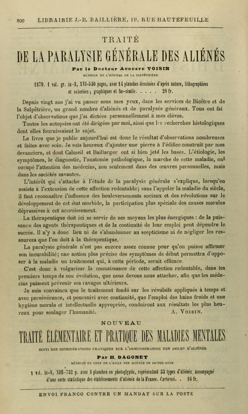 TRAITÉ DE LA PARALYSIE GÉNÉRALE DES ALIÉNÉS Par le Docteur Auguste VOISIN MKDECIX DE l'iIÔPITAL DE LA SALPÉTRIÈBE 1879. \ vol. gr. in-8; XVI-540 pages, avec 14 planches dessinées d'après nature, lithographiees et coloriées; graphiques et fac-similé 20 tr. Depuis vingt ans j'ai vu passer sous mes yeux, dans les services de Bicêtre et de la Salpêtrièi'c, un grand nombre d'aliénés et de paralysés généraux. Tous ont fai l'objet d'observations que j'ai dictées personnellement à mes élèves. Toutes les autopsies ont été dirigées par moi, ainsi que 1' s recherches histologiques dont elles fournissaient le sujet. Le livre que je publie aujourd'hui est donc le résultat d'observations nombreuses et faites avec soin. .Je sais heureux d'ajouter une pierre à l'édifice construit par mes devanciers, et dont Caîmeil et Baillarger ont si bien jeté les bases. L'étiologie, les symptômes, le diagnostic, l'anatomie pathologique, la marche de cette maladie, ont occupé l'attention des médecins, non seulement dans des œuvres personnelles, mais dans les sociétés savantes. L'intérêt qui s'attache à l'étude de la paralysie générale s'explique, lorsqu'on assiste à l'extension de cette affection redoutable; sans l'appeler la maladie du siècle, il faut reconnaître l'influence des bouleversements sociaux et des re'volutions sur le développement de cet état morbide, la participation plus spéciale des causes morales dépressives à cet accroissement. La thérapeutique doit ici se servir de ses moyens les plus énergiques : de la puis- sance des agents thérapeutiques et de la continuité de leur emploi peut dépendre le succès. 11 n'y a donc lieu ni de s'abandonner au scepticisme ni de négliger les res- sources que l'on doit à la thérapeutique. La paralysie générale n'est pas encore assez connue pour qu'on puisse affirmer son incurabilité ; une notion plus précise des .symptômes de début permettra d'oppo- ser à la maladie un traitement qui, à cette période, serait efficace. C'est donc à vulgariser la connaissance de cette affection redoutable, dans les premiers temps de son évolution, que nous devons nous attacher, afin que les méde- cins puissent prévenir ses ravages ultérieurs. Je suis convaincu que le traitement fondé sur les révulsifs appliqués à temps et avec persévérance, et poursuivi avec continuité, que l'emploi des bains froids et une hygiène morale et intellectuelle appropriée, conduiront aux résultats les plus heu- reux pour soulager l'humanité. A. Voisin, TMITÉ imimiU EtThItiTiS MliDlES 11 SUIVI DES CO.NSIDÉRATION.S PRATIQUES SUR l'aDMINISTRATION DES ASILES d'ALIÉNÉS Par H. DAGONET MÈUEr.IN EN CHEF UE l'asII.E PES ALItNKS PE SAlNTË-ANNE 1 ii\. in-8, .\1II-T32 p. avec 8 planches en phologlyptie, représentant U types d'aliénés, accompagné d'une carte statistique des établissements d'aliénés de la France, ^,arto^né. . 16 fr.
