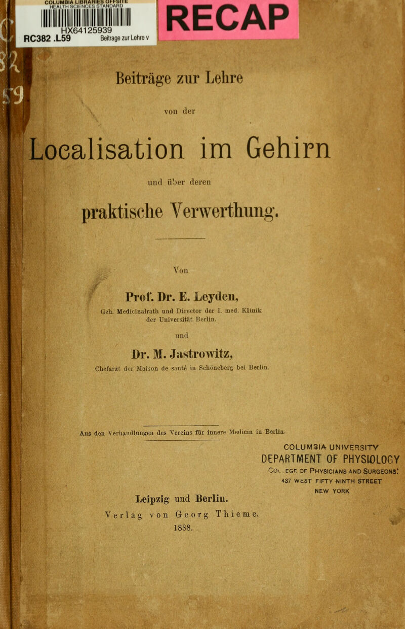 HX64125939 RC382 .L59 Beitrage zur Lehre v RECAP Beiträge zur Lehre von der Loealisation im Gehirn und über deren praktische Verwerthung. Von Prof. Dr. E. Lcyden, Geh. Medicinalrath und Director der I. med. KLiuik der Universität Berlin. und Dr. M. Jastrowitz, Chefarzt der Maison de sante in Schöneberg bei Berlin. Aus den Verhandlungen des Vereins für innere Medicia in Berlin. COLUM3IA UNrVERSITY DEPARTMENT OF PHYSIOLOGY Col, egf. of Physicians and Surgeons: 437 west fifty ninth street NEW YORK Leipzig' und Berlin. Verlag von Georg Thieme. 1888.