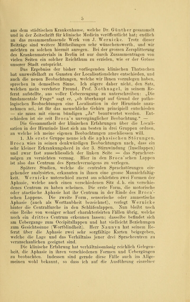 __5 aus dem städtischen Krankenhause, welche Dr. Günther gesammelt und in der Zeitschrift für klinische Medicin veröffentlicht hat; endlich an das zusammenfassende Werk von J. Wernicke. Trotz dieser Beiträge sind weitere Mittheilungen sehr wünschenswert!), und wir möchten zu solchen hiermit anregen. Bei der grossen Zersplitterung des Krankenmaterials in Berlin ist nur durch Zusammentragen von vielen Seiten ein solcher Reichthum zu erzielen, wie er der Grösse unserer Stadt entspricht. Das Ergebniss der bisher vorliegenden klinischen Thatsachen hat unzweifelhaft zu Gunsten der Localisationslehre entschieden, und auch die neuen Beobachtungen, welche wir Ihnen vorzulegen haben, sprechen in demselben Sinne. Ich zögere daher nicht, den Satz, welchen mein vei-ehrter Freund, Prof. Nothnagel, in seinem Re- ferat aufstellte, aus voller Ueberzeugung zu unterschreiben: ,,Die fundamentale Frage sagt er, „ob überhaupt auf Grund der patho- logischen Beobachtungen eine Localisation in der Hirnrinde anzu- nehmen sei, ist für das menschliche Gehirn principiell entschieden — sie muss mit einem bündigen „Ja beantwortet wrerden. Ent- schieden ist sie seit Broca's unvergänglicher Beobachtung. — Die Gesammtheit der klinischen Erfahrungen über die Locali- sation in der Hirnrinde lässt sich am besten in drei Gruppen ordnen, an welche ich meine eigenen Beobachtungen anschliessen will. 1. Als erste Gruppe nenne ich die aphasischen Störungen. Broca wies in seinen denkwürdigen Beobachtungen nach, dass ein sehr kleiner Erkrankungsherd in der 3. Stirnwindung (Insellappen) und zwar fast ausschliesslich der linken Seite — das Sprachver- mögen zu vernichten vermag. Hier in den Broca'sehen Lappen ist also das Centrum des Sprachvermögens zu verlegen. Spätere Studien, welche die centralen Sprachstörungen ein- gehender analysirten, erkannten in ihnen eine grosse Mannichfaltig- keit. Wernicke unterschied zuerst am schärfsten zwei Formen der Aphasie, welche auch einen verschiedenen Sitz d. h. ein verschie- denes Centrum zu haben scheinen. Die erste Form, die motorische oder atactische Aphasie hat ihr Centrum in der Rinde des Broca'- schen Lappens. Die zweite Form, sensorische oder amnestische Aphasie (auch als Worttaubheit bezeichnet), verlegt Wernicke hinter die Centralfurche in den Schläfenlappen. Nun bleibt noch eine Reihe von weniger scharf charakterisirten Fällen übrig, welche noch ein drittes Centrum erkennen lassen; dasselbe befindet sich am Uebergange zum Occipitallappen und hat vielleicht Beziehungen zum Gesichtssinne (Wortblindheit). Herr Naunyn hat seinem Re- ferat über die Aphasie zwei sehr sorgfältige Karten beigegeben, welche die Lage und das Verhältniss jener drei Sprachcentren zu veranschaulichen geeignet sind. Die klinische Erfahrung hat verhältnissmässig reichlich Gelegen- heit, die Aphasie in ihren verschiedenen Formen und Uebergängen zu beobachten. Indessen sind gerade diese Fälle auch im Allge- meinen wohl bekannt, so dass ich auf die Ausführung einzelne!'