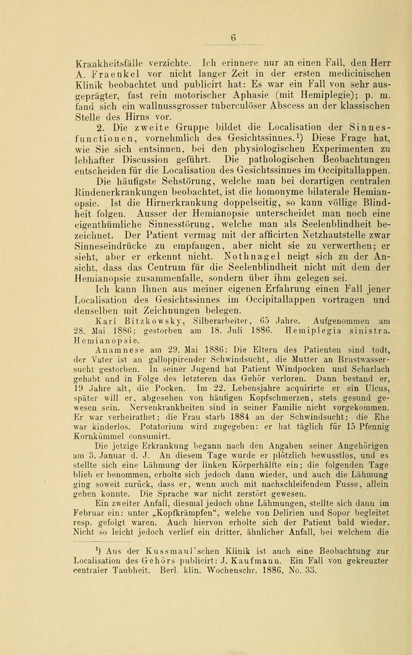 Krankheitsfälle verzichte. Ich erinnere nur an einen Fall, den Herr A. Fraenkel vor nicht langer Zeit in der ersten medicinischen Klinik beobachtet und publicirt hat: Es war ein Fall von sehr aus- geprägter, fast rein motorischer Aphasie (mit Hemiplegie); p. m. fand sich ein wallnussgrosser tuberculöser Abscess an der klassischen Stelle des Hirns vor. 2. Die zweite Gruppe bildet die Localisation der Sinnes- functionen, vornehmlich des Gesichtssinnes.1) Diese Frage hat, wie Sie sich entsinnen, bei den physiologischen Experimenten zu lebhafter Discussion geführt. Die pathologischen Beobachtungen entscheiden für die Localisation des Gesichtssinnes im Occipitallappen. Die häufigste Sehstörung, welche man bei derartigen centralen Rindenerkrankungen beobachtet, ist die homonyme bilaterale Hemian- opsie. Ist die Hirnerkrankung doppelseitig, so kann völlige Blind- heit folgen. Ausser der Hemianopsie unterscheidet man noch eine eigenthümliche Sinnesstörung, welche man als Seelenblindheit be- zeichnet; Der Patient vermag mit der afficirten Netzhautstelle zwar Sinneseindrücke zu empfangen, aber nicht sie zu verwerthen; er sieht, aber er erkennt nicht. Nothnagel neigt sich zu der An- sicht, dass das Centrum für die Seelenblindheit nicht mit dem der Hemianopsie zusammenfalle, sondern über ihm gelegen sei. Ich kann Ihnen aus meiner eigenen Erfahrung einen Fall jener Localisation des Gesichtssinnes im Occipitallappen vortragen und denselben mit Zeichnungen belegen. Karl Bitzkowsky, Silberarbeiter, 65 Jahre. Aufgenommen am 28. Mai 1886; gestorben am 18. Juli 1886. Hemiplegia sinistra. Hemianopsie. Anamnese am 29. Mai 1886: Die Eltern des Patienten sind todt, der Vater ist an galloppirender Schwindsucht, die Mutter an Brustwasser- sucht gestorben. In seiner Jugend hat Patient Windpocken und Scharlach gehabt und in Folge des letzteren das Gehör verloren. Dann bestand er, 19 Jahre alt, die Pocken. Im 22. Lebensjahre acquirirte er ein Ulcus, später will er, abgesehen von häufigen Kopfschmerzen, stets gesund ge- wesen sein. Nervenkrankheiten sind in seiner Familie nicht vorgekommen. Er war verheirathet; die Frau starb 1884 an der Schwindsucht: die Ehe war kinderlos. Potatorium wird zugegeben: er hat täglich für 15 Pfennig Kornkümmel consumirt. Die jetzige Erkrankung begann nach den Angaben seiner Angehörigen am 3. Januar d. J. An diesem Tage wurde er plötzlich bewusstlos, und es stellte sich eine Lähmung der linken Körperhälfte ein; die folgenden Tage blieb er benommen, erholte sich jedoch dann wieder, und auch die Lähmung ging soweit zurück, dass er, wenn auch mit nachschleifendem Fusse, allein gehen konnte. Die Sprache war nicht zerstört gewesen. Ein zweiter Anfall, diesmal jedoch ohne Lähmungen, stellte sich dann im Februar ein: unter „Kopfkrämpfen, welche von Delirien und Sopor begleitet resp. gefolgt waren. Auch hiervon erholte sich der Patient bald wieder. Nicht so leicht jedoch verlief ein dritter, ähnlicher Anfall, bei welchem die ]) Aus der Kussmaul'sehen Klinik ist auch eine Beobachtung zur Localisation des Gehörs publicirt: J. Kaufmann. Ein Fall von gekreuzter centraler Taubheit. Berl. klin. Wochenschr. 1886, No. 33.