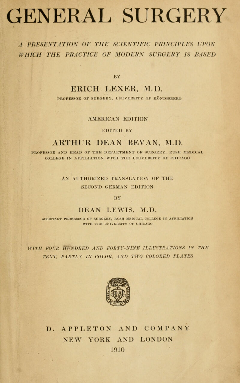 GENERAL SURGERY // PRESENTATION OF THE SCIENTIFIC PRINCIPLES UPON WHICH THE PRACTICE OF MODERN SURGERY IS BASED BY ERICH LEXER, M.D. PROFESSOR OF SURGERY, UNIVERSITY OF KONIOSBESO AMERICAN EDITION EDITED BY ARTHUR DEAN BEVAN, M.D. PROFESSOR AND HEAD OF THE DEPARTMENT OF SUROERY, RUSH MEDICAL COLLEGE IN AFFILIATION WITH THE UNIVERSITY OF CHICAGO AN AUTHORIZED TRANSLATION OF THE SECOND GERMAN EDITION BY DEAN LEWIS, M.D. ASSISTANT PROFESSOR OF SURGERY, RISH MEDICAL COLLEGE IN AFFILIATION WITH THE UNIVERSITY OF CHICAGO WITH FOUR ifUNDRED AND FORTY-NINE ILLUSTRATIONS IN THE TEXT, PARTLY IN COLOR, AND TWO COLORED PLATES D. APPLETON AND COMPANY NEW YORK AND LONDON 1910