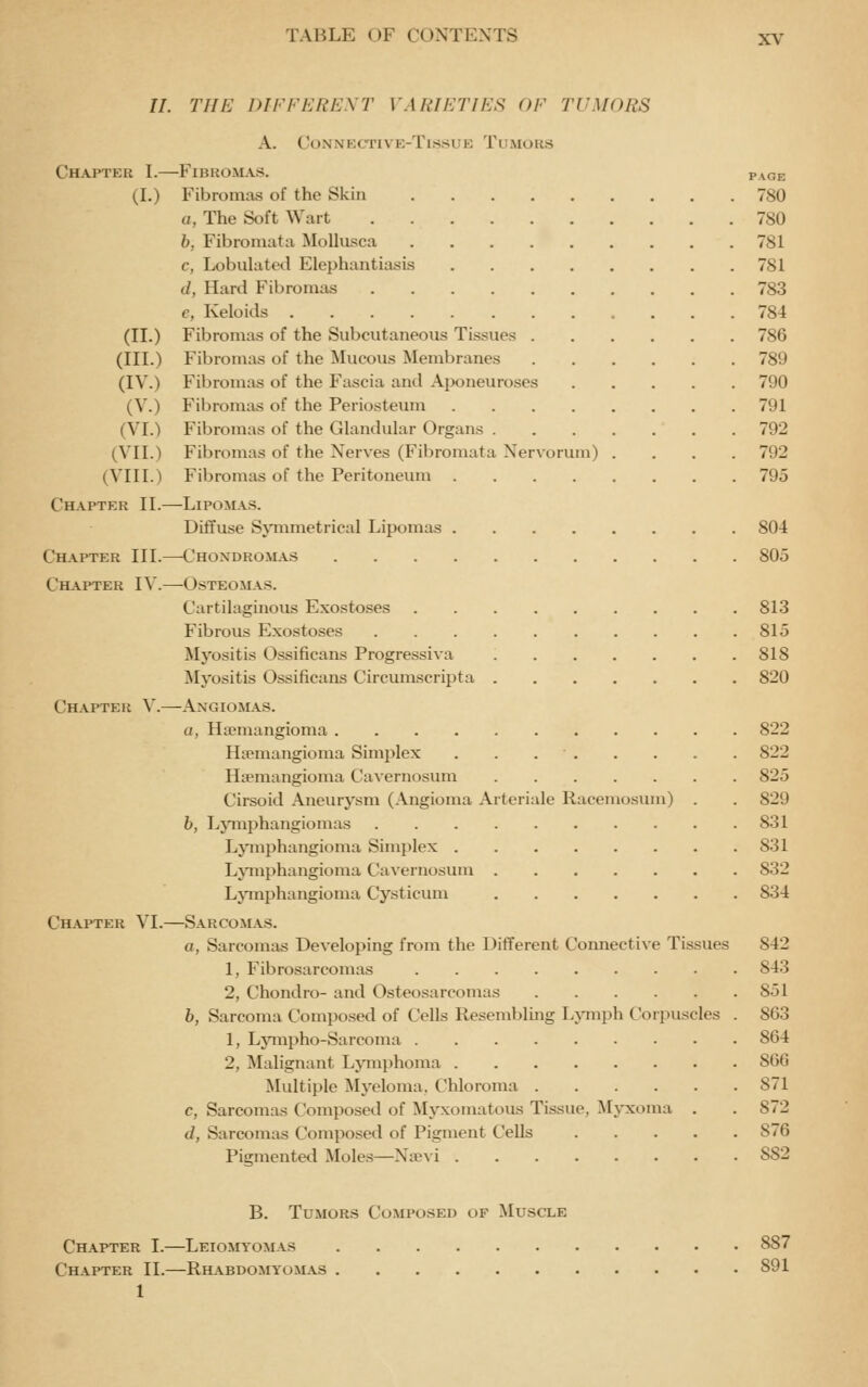 //. Tin-: DII'FERICXT VARIETIES OF TUMORS A. CONNKCTIVE-TlSSUE TuMORS Chapter I.—Firkomas. page (I.) Fibromas of the Skin 780 a, The Soft Wart 780 h, Fibromata MoUusca 781 c, Lobulatetl Elephantiasis 781 d, Hard Fibronias 783 e, Keloids 784 (II.) Fibromas of the Subcutaneous Tissues 786 (III.) Fibromas of the Mucous Membranes 789 (IV.) Fibromas of the Fascia and Aponeuroses 790 (V.) Fibromas of the Periosteum 791 (VI.) Fibromas of the Glandular Organs 792 (VII.) Fibromas of the Nerves (Fibromata Nervorum) .... 792 (VIII.) Fibromas of the Peritoneum 795 Chapter II.—Lipomas. Diffuse Sjnnmetrical Lipomas 80-1 Chapter III.—Chondromas 805 Chapter IV.^Osteomas. Cartilaginous Exostoses 813 Fibrous Exostoses 815 Myositis Ossificans Progressiva 818 Myositis Ossificans Circumscripta 820 Chapter V.—^Axgiomas. a, Hajmangioma 822 Htemangioma Simplex . . . . . . . . 822 Hsemangioma Cavernosum 825 Cirsoid Aneurysm (Angioma Arteriale Racemosum) . . 829 h, Ljnnphangiomas 831 Lymphangioma Simplex 831 LJ^nphangioma Cavernosum 832 Lymphangioma Cysticum 834 Chapter VI.—Sarcomas. a, Sarcomas Developing from the Different Connective Tissues 842 1, Fibrosarcomas 843 2, Chondro- and Osteosarcomas 851 h, Sarcoma Composed of Cells Resembling Lymph Coipuscles . 863 1, Ljanpho-Sarcoma 864 2, Malignant Lymphoma 866 Multiple Myeloma, Chloroma 871 c, Sarcomas Composed of Myxomatous Tissue, Myxoma . . 872 d, Sarcomas Composed of Pigment Cells 876 Pigmented Moles—Naevi 882 B. Tumors Composed of Muscle Chapter I.—Leiomyomas 887 Chapter II.—Rhabdomyom.\s 891 1