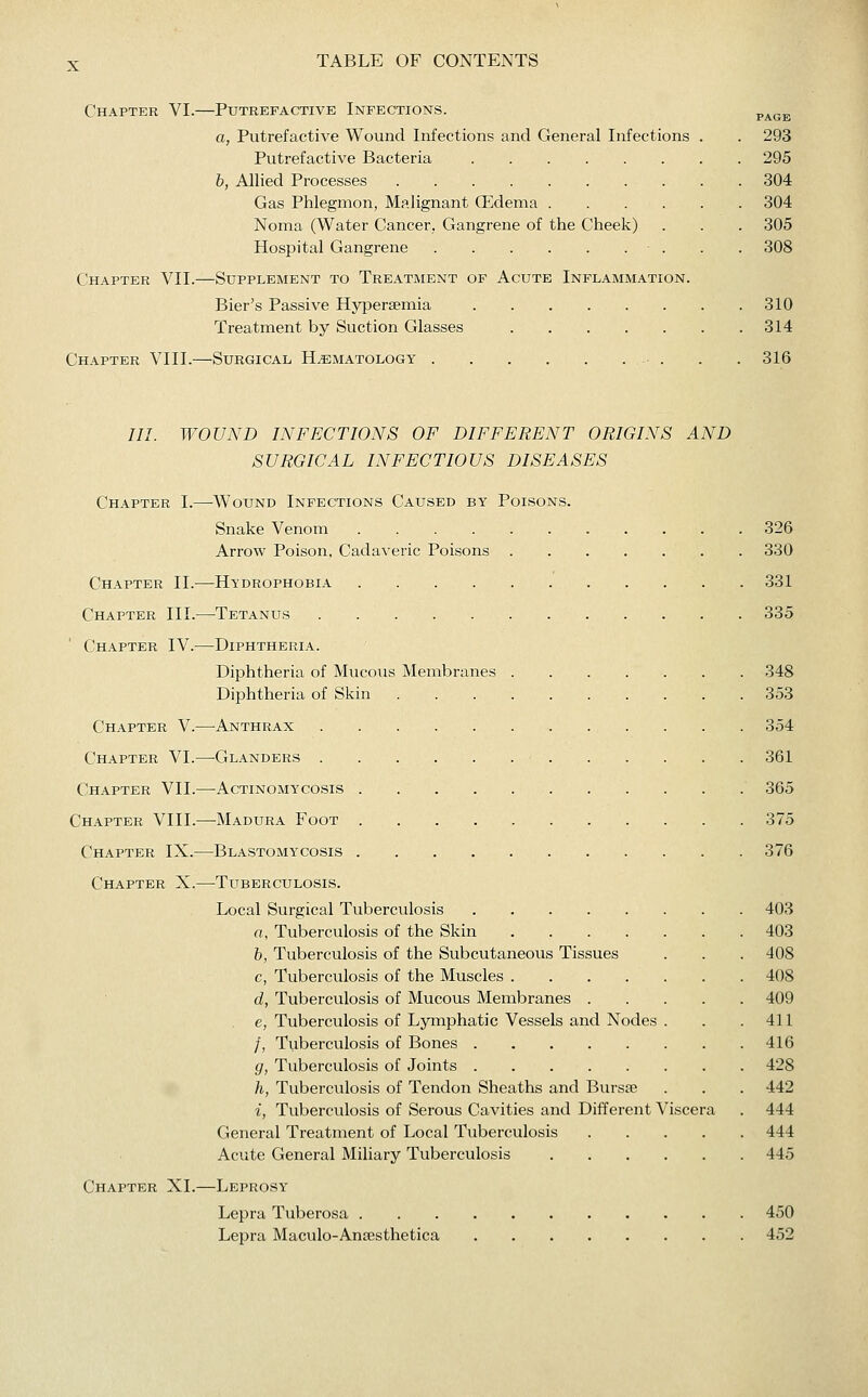 Chapter VI.—Putrefactive Infections. page a, Putrefactive Wound Infections and General Infections . . 293 Putrefactive Bacteria 295 b, Allied Processes 304 Gas Phlegmon, Malignant (Edema 304 Noma (Water Cancer, Gangrene of the Cheek) . . . 305 Hospital Gangrene . . 308 Chapter VII.—Supplement to Treataient of Acute Inflammation. Bier's Passive Hypersemia 310 Treatment by Suction Glasses 314 Chapter VIII.—Surgical Hematology . . 316 III. WOUND INFECTIONS OF DIFFERENT ORIGINS AND SURGICAL INFECTIOUS DISEASES Chapter I.—Wound Infections Caused by Poisons. Snake Venom 326 Arrow Poison, Cadaveric Poisons 330 Chapter II.^—Hydrophobia 331 Chapter III.—Tetanus 335 Chapter IV.—Diphtheria. Diphtheria of Mucous Membranes 348 Diphtheria of Skin 353 Chapter V.—Anthrax 354 Chapter VI.—Glanders 361 Chapter VII.—Actinomycosis 365 Chapter VIII.—^Madura Foot 375 Chapter IX.—Blastomycosis 376 Chapter X.—Tuberculosis. Local Surgical Tuberculosis 403 a, Tuberculosis of the Skin 403 b, Tuberculosis of the Subcutaneous Tissues . . . 408 c, Tuberculosis of the Muscles 408 d, Tuberculosis of Mucous Membranes 409 . e, Tuberculosis of Lymphatic Vessels and Nodes . . .411 /, Tuberculosis of Bones 416 g, Tuberculosis of Joints 428 h, Tuberculosis of Tendon Sheaths and Bursse . . . 442 i, Tuberculosis of Serous Cavities and Different Viscera . 444 General Treatment of Local Tuberculosis 444 Acute General Miliary Tuberculosis 445 Chapter XI.—Leprosy Lepra Tuberosa 450 Lepra Maculo-Ansesthetica 452