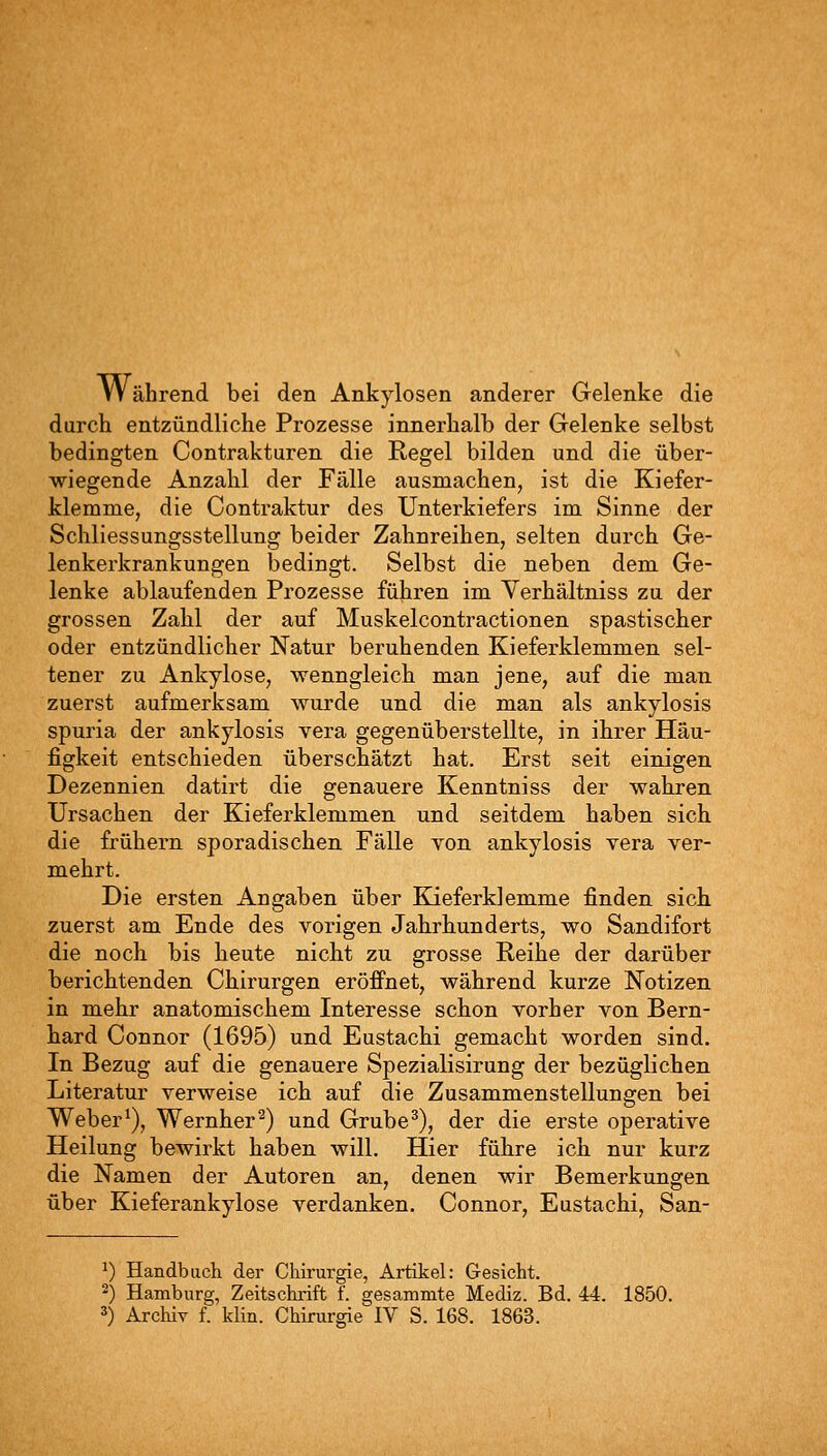 Während bei den Ankylosen anderer Gelenke die durch entzündliche Prozesse innerhalb der Gelenke selbst bedingten Contrakturen die Regel bilden und die über- wiegende Anzahl der Fälle ausmachen, ist die Kiefer- klemme, die Contraktur des Unterkiefers im Sinne der Schliessungsstellung beider Zahnreihen, selten durch Ge- lenkerkrankungen bedingt. Selbst die neben dem Ge- lenke ablaufenden Prozesse führen im Yerhältniss zu der grossen Zahl der auf Muskelcontractionen spastischer oder entzündlicher Natur beruhenden Kieferklemmen sel- tener zu Ankylose, wenngleich man jene, auf die man zuerst aufmerksam wurde und die man als ankylosis spuria der ankylosis vera gegenüberstellte, in ihrer Häu- figkeit entschieden überschätzt hat. Erst seit einigen Dezennien datirt die genauere Kenntniss der wahren Ursachen der Kieferklemmen und seitdem haben sich die frühern sporadischen Fälle von ankylosis vera ver- mehrt. Die ersten Angaben über Kieferklemme finden sich zuerst am Ende des vorigen Jahrhunderts, wo Sandifort die noch bis heute nicht zu grosse Reihe der darüber berichtenden Chirurgen eröffnet, während kurze Notizen in mehr anatomischem Interesse schon vorher von Bern- hard Connor (1695) und Eustachi gemacht worden sind. In Bezug auf die genauere Spezialisirung der bezüglichen Literatur verweise ich auf die Zusammenstellungen bei Weber^), Wernher^) und Grube ^), der die erste operative Heilung bewirkt haben will. Hier führe ich nur kurz die Namen der Autoren an, denen wir Bemerkungen über Kieferankylose verdanken. Connor, Eustachi, San- ^) Handbuch der Chirurgie, Artikel: Gesicht. 2) Hamburg, Zeitschrift f. gesammte Mediz. Bd. 44. 1850. 3) Archiv f. klin. Chirurgie IV S. 168. 1863.