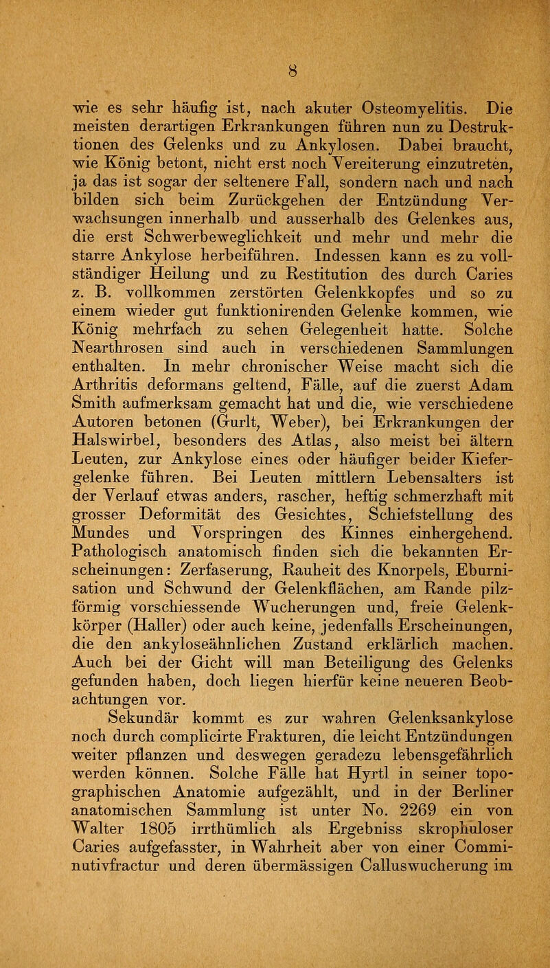 wie es sehr häufig ist, nach akuter Osteomyelitis. Die meisten derartigen Erkrankungen führen nun zu Destruk- tionen des Gelenks und zu Ankylosen. Dabei braucht, wie König betont, nicht erst noch Vereiterung einzutreten, ja das ist sogar der seltenere Fall, sondern nach und nach bilden sich beim Zurückgehen der Entzündung Yer- wachsungen innerhalb und ausserhalb des Gelenkes aus, die erst Schwerbeweglichkeit und mehr und mehr die starre Ankylose herbeiführen. Indessen kann es zu voll- ständiger Heilung und zu Restitution des durch Caries z. B. vollkommen zerstörten Gelenkkopfes und so zu einem wieder gut funktionirenden Gelenke kommen, wie König mehrfach zu sehen Gelegenheit hatte. Solche Nearthrosen sind auch in verschiedenen Sammlungen enthalten. In mehr chronischer Weise macht sich die Arthritis deformans geltend, Fälle, auf die zuerst Adam Smith aufmerksam gemacht hat und die, wie verschiedene Autoren betonen (Gurlt, Weber), bei Erkrankungen der Halswirbel, besonders des Atlas, also meist bei altern Leuten, zur Ankylose eines oder häufiger beider Kiefer- gelenke führen. Bei Leuten mittlem Lebensalters ist der Verlauf etwas anders, rascher, heftig schmerzhaft mit grosser Deformität des Gesichtes, Schiefstellung des Mundes und Vorspringen des Kinnes einhergehend. Pathologisch anatomisch finden sich die bekannten Er- scheinungen: Zerfaserung, Rauheit des Knorpels, Eburni- sation und Schwund der Gelenkflächen, am Rande pilz- förmig vorschiessende Wucherungen und, freie Gelenk- körper (Haller) oder auch keine, jedenfalls Erscheinungen, die den ankyloseähnlichen Zustand erklärlich machen. Auch bei der Gicht will man Beteiligung des Gelenks gefunden haben, doch liegen hierfür keine neueren Beob- achtungen vor. Sekundär kommt es zur wahren Gelenksankylose noch durch complicirte Frakturen, die leicht Entzündungen weiter pflanzen und deswegen geradezu lebensgefährlich werden können. Solche Fälle hat Hyrtl in seiner topo- graphischen Anatomie aufgezählt, und in der Berliner anatomischen Sammlung ist unter No. 2269 ein von Walter 1805 irrthümlich als Ergebniss skrophuloser Caries aufgefasster, in Wahrheit aber von einer Commi- nutivfractur und deren übermässigen Calluswucherung im