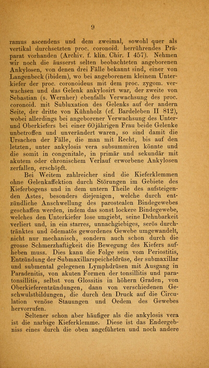 ramus ascendens und dem zweimal, sowohl quer als vertikal durchsetzten proc. coronoid. herrührendes Prä- parat vorhanden (Archiv, f. klin. Chir. I 457). Nehmen wir noch die äusserst selten beobachteten angeborenen Ankylosen, von denen drei Fälle bekannt sind, einer von Langenbeck (ibidem), wo bei angeborenem kleinem Unter- kiefer der proc. coronoideus mit dem proc. zygom. ver- wachsen und das Gelenk ankylosirt war, der zweite von Sebastian (s. Wernher) ebenfalls Verwachsung des proc. coronoid, mit Subluxation des Gelenks auf der andern Seite, der dritte von Kühnholz (cf. Bardeleben II 812), wobei allerdings bei angeborener Verwachsung des Unter- und Oberkiefers bei einer 60jährigen Frau beide Gelenke unbetroffen und unverändert waren, so sind damit die Ursachen der Fälle, die man mit Recht, bis auf den letzten, unter ankylosis vera subsummii'en könnte und die somit in congenitale, in primär und sekundär mit akutem oder chronischem Verlauf erworbene Ankylosen zerfallen, erschöpft. Bei Weitem zahlreicher sind die Kieferklemmen ohne GelenkafPektion durch Störungen im Gebiete des Kieferbogens und in dem untern Theile des aufsteigen- den Astes, besonders diejenigen, welche durch ent- zündliche Anschwellung des parostealen Bindegewebes geschaffen werden, indem das sonst lockere Bindegewebe, welches den Unterkiefer lose umgiebt, seine Dehnbarkeit verliert und, in ein starres, unnachgiebiges, serös durch- tränktes und ödematös gewordenes Gewebe umgewandelt, nicht nur mechanisch, sondern auch schon durch die grosse Schmerzhaftigkeit die Bewegung des Kiefers auf- heben muss. Dies kann die Folge sein vom Periostitis, Entzündung der Submaxillarspeicheldrüse, der submaxillar und submental gelegenen Lymphdrüsen mit Ausgang in Paradenitis, von akuten Formen der tonsillitis und para- tonsillitis, selbst von Glossitis in höhern Graden, von Oberkieferentzündungen, dann von verschiedenen Ge- schwulstbildungen, die durch den Druck auf die Circu- lation venöse Stauungen und Oedem des Gewebes hervorrufen. Seltener schon aber häufiger als die ankylosis vera ist die narbige Kieferklemme. Diese ist das Endergeb- niss eines durch die oben angeführten und noch andere