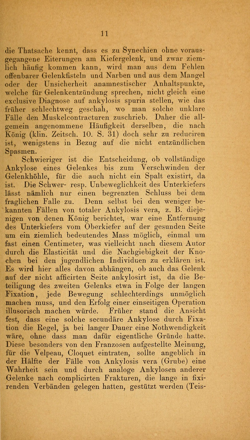 die Thatsache kennt, dass es zu Synechien ohne voraus- gegangene Eiterungen am Kiefergelenk, und zwar ziem- lich häufig kommen kann, wird man aus dem Fehlen offenbarer Gelenkfisteln und Narben und aus dem Mangel oder der Unsicherheit anamnestischer Anhaltspunkte, welche für Gelenkentzündung sprechen, nicht gleich eine exclusive Diagnose auf ankylosis spuria stellen, wie das früher schlechtweg geschah, wo man solche unklare Fälle den Muskelcontracturen zuschrieb. Daher die all- gemein angenommene Häufigkeit derselben, die nach König (klin, Zeitsch. 10. S. 31) doch sehr zu reduciren ist, wenigstens in Bezug auf die nicht entzündlichen Spasmen. Schwieriger ist die Entscheidung, ob vollständige Ankylose eines Gelenkes bis zum Verschwinden der Gelenkhöhle, für die auch nicht ein Spalt existirt, da ist. Die Schwer- resp. Unbeweglichkeit des Unterkiefers lässt nämlich nur einen begrenzten Schluss bei dem fraglichen Falle zu. Denn selbst bei den weniger be- kannten Fällen von totaler Ankylosis vera, z. B. dieje- nigen von denen König berichtet, war eine Entfernung des Unterkiefers vom Oberkiefer auf der gesunden Seite um ein ziemlich bedeutendes Mass möglich, einmal um fast einen Centimeter, was vielleicht nach diesem Autor durch die Elasticität und die Nachgiebigkeit der Kno- chen bei den jugendlichen Individuen zu erklären ist. Es wird hier alles davon abhängen, ob auch das Gelenk auf der nicht afficirten Seite ankylosirt ist, da die Be- teiligung des zweiten Gelenks etwa in Folge der langen Fixation, jede Bewegung schlechterdings unmöglich machen muss, und den Erfolg einer einseitigen Operation illusorisch machen würde. Früher stand die Ansicht fest, dass eine solche secundäre Ankylose durch Fixa- tion die Hegel, ja bei langer Dauer eine Nothwendigkeit wäre, ohne dass man dafür eigentliche Gründe hatte. Diese besonders von den Franzosen aufgestellte Meinung, für die Velpeau, Cloquet eintraten, sollte angeblich in der Hälfte der Fälle von Ankylosis vera (Grube) eine Wahrheit sein und durch analoge Ankylosen anderer Gelenke nach complicirten Frakturen, die lange in fixi- renden Verbänden gelegen hatten, gestützt werden (Teis-