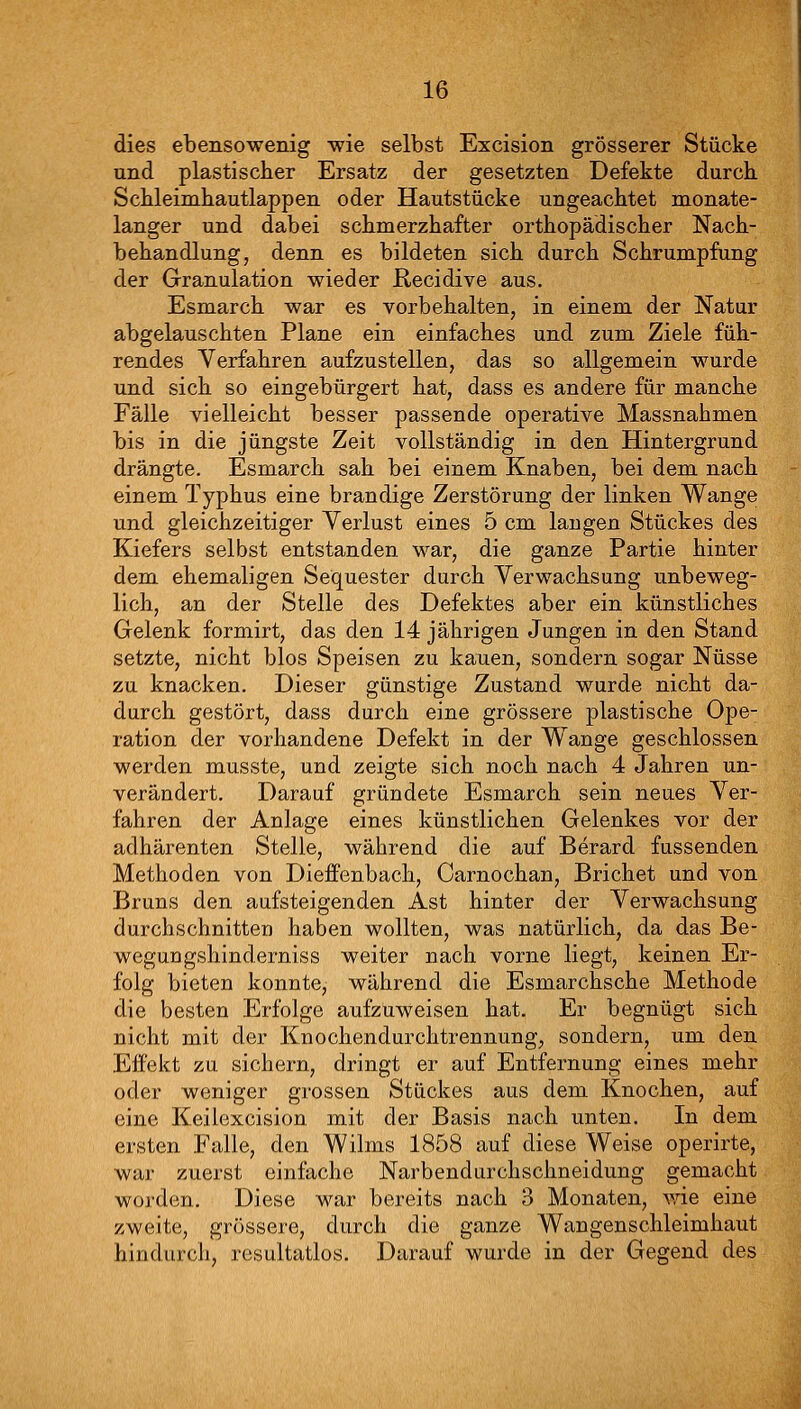 dies ebensowenig wie selbst Excision grösserer Stücke und plastischer Ersatz der gesetzten Defekte durck Scbleimhautlappen oder Hautstücke ungeachtet monate- langer und dabei schmerzhafter orthopädischer Nach- behandlung, denn es bildeten sich durch Schrumpfung der Granulation wieder E,ecidive aus. Esmarch war es vorbehalten, in einem der Natur abgelauschten Plane ein einfaches und zum Ziele füh- rendes Verfahren aufzustellen, das so allgemein wurde und sich so eingebürgert hat, dass es andere für manche Fälle vielleicht besser passende operative Massnahmen bis in die jüngste Zeit vollständig in den Hintergrund drängte. Esmarch sah bei einem Knaben, bei dem nach einem Typhus eine brandige Zerstörung der linken Wange und gleichzeitiger Verlust eines 5 cm laugen Stückes des Kiefers selbst entstanden war, die ganze Partie hinter dem ehemaligen Sequester durch Verwachsung unbeweg- lich, an der Stelle des Defektes aber ein künstliches Gelenk formirt, das den 14 jährigen Jungen in den Stand setzte, nicht blos Speisen zu kauen, sondern sogar Nüsse zu knacken. Dieser günstige Zustand wurde nicht da- durch gestört, dass durch eine grössere plastische Ope- ration der vorhandene Defekt in der Wange geschlossen werden musste, und zeigte sich noch nach 4 Jahren un- verändert. Darauf gründete Esmarch sein neues Ver- fahren der Anlage eines künstlichen Gelenkes vor der adhärenten Stelle, während die auf Berard fussenden Methoden von Dieffenbach, Carnochan, Brichet und von Bruns den aufsteigenden Ast hinter der Verwachsung durchschnitten haben wollten, was natürlich, da das Be- weguDgshinderniss weiter nach vorne Hegt, keinen Er- folg bieten konnte, während die Esmarchsche Methode die besten Erfolge aufzuweisen hat. Er begnügt sich nicht mit der Knochendurchtrennung, sondern, um den Eifekt zu sichern, dringt er auf Entfernung eines mehr oder weniger grossen Stückes aus dem Knochen, auf eine Keilexcision mit der Basis nach unten. In dem ersten Falle, den Wilms 1858 auf diese Weise operirte, war zuerst einfache Narbendurchschneidung gemacht worden. Diese war bereits nach 3 Monaten, väe eine zweite, grössere, durch die ganze Wangenschleimhaut hindurch, resultatlos. Darauf wurde in der Gegend des