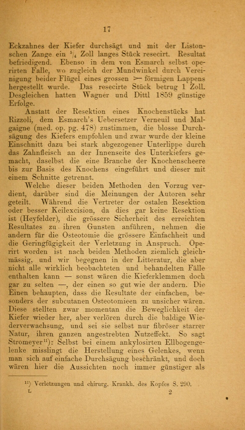 Eckzahnes der Kiefer durchsägt und mit der Liston- schen Zange ein ^,4 Zoll langes Stück resecirt. Resultat befriedigend. Ebenso in dem von Esmarch selbst ope- rirten Falle, wo zugleich der Mundwinkel durch Verei- nigung beider Flügel eines grossen >~ förmigen Lappens hersrestellt wurde. Das resecirte Stück betrug 1 Zoll. . i-i~r • - Desgleichen hatten Wagner und Dittl 1859 gilnstige Erfolge. Anstatt der Resektion eines Knochenstücks hat Kizzoli, dem Esmarch's Uebersetzer Yerneuil und Mal- gaigne (med. op. pg. 478) zustimmen, die blosse Durch- sägung des Kiefers empfolilen und zwar wurde der kleine Einschnitt dazu bei stark abgezogener Unterlippe durch das Zahnfleisch an der Innenseite des Unterkiefers ge- macht, daselbst die eine Branche der Knochenscheere bis zur Basis des Knochens eingeführt und dieser mit einem Schnitte getrennt. Welche dieser beiden Methoden den Yorzug ver- dient, darüber sind die Meinungen der Autoren sehr geteilt. Während die Vertreter der ostalen Resektion oder besser Keilexcision, da dies gar keine Resektion ist (Heyfelder), die grössere Sicherheit des erreichten Resultates zu ihren Gunsten anführen, nehmen die andern für die Osteotomie die grössere Einfachbeit und die Geringfügigkeit der Verletzung in Anspruch. Ope- rirt worden ist nach beiden Methoden ziemlich gleich- massig, und wir begegnen in der Litteratur, die aber nicht alle wirklich beobachteten und behandelten Fälle enthalten kann — sonst wären die Kjieferklemmen doch gar zu selten —, der einen so gut wie der andern. Die Einen behaupten, dass die Resultate der einfachen, be- sonders der subcutanen Osteotomieen zu unsicher wären. Diese stellten zwar momentan die Beweglichkeit der Kiefer wieder her, aber verlören durch die baldige Wie- derverwachsung, und sei sie selbst nur fibröser starrer Natur, ihren ganzen angestrebten Nutzeffekt. So sagt Stromeyer): Selbst bei einem ankylosirten Ellbogenge- lenke misslingt die Herstellung eines Gelenkes, wenn man sich auf einfache Durchsägung besckränkt, und doch wären hier die Aussichten noch immer eünstiser als ^^) Verletzungen und chii'urg. Kraakh. des Kopfes S. 290. L 9