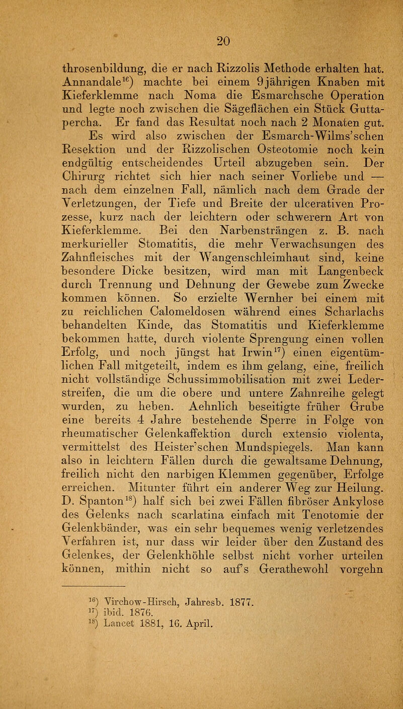 throsenbildung, die er nach Rizzolis Methode erhalten hat. Annandale^^) machte bei einem 9jährigen Knaben mit Kieferklemme nach Noma die Esmarchsche Operation und legte noch zwischen die Sägeflächen ein Stück Gutta- percha. Er fand das Resultat noch nach 2 Monaten gut. Es wird also zwischen der Esmarch-Wilms'schen Resektion und der Rizzolischen Osteotomie noch kein endgültig entscheidendes Urteil abzugeben sein. Der Chirurg richtet sich hier nach seiner Vorliebe und — nach dem einzelnen Fall, nämlich nach dem Grade der Verletzungen, der Tiefe und Breite der ulcerativen Pro- zesse, kurz nach der leichtern oder schwerern Art von Kieferklemme. Bei den Narbensträngen z. B. nach merkurieller Stomatitis, die mehr Verwachsungen des Zahnfleisches mit der Wangenschleimhaut sind, keine besondere Dicke besitzen, wird man mit Langenbeck durch Trennung und Dehnung der Gewebe zum Zwecke kommen können. So erzielte Wernher bei einem mit zu reichlichen Calomeldosen während eines Scharlachs behandelten Kinde, das Stomatitis und Kieferklemme bekommen hatte, durch violente Sprengung einen Yollen Erfolg, und noch jüngst hat Irwin) einen eigentüm- lichen Fall mitgeteilt, indem es ihm gelang, eine, freilich nicht vollständige Schussimmobilisation mit zwei Leder- streifen, die um die obere und untere Zahnreihe gelegt wurden, zu heben. Aehnlich beseitigte früher Grube eine bereits 4 Jahre bestehende Sperre in Folge von rheumatischer Gelenkaifektion durch extensio violenta, vermittelst des Heister'schen Mundspiegels. Man kann also in leichtern Fällen durch die gewaltsame Dehnung, freilich nicht den narbigen Klemmen gegenüber, Erfolge erreichen. Mitunter führt ein anderer Weg zur Heilung. D. Spanton ^^) half sich bei zwei Fällen fibröser Ankylose des Gelenks nach scarlatina einfach mit Tenotomie der Gelenkbänder, was ein sehr bequemes wenig verletzendes Verfahren ist, nur dass wir leider über den Zustand des Gelenkes, der Gelenkhöhle selbst nicht vorher urteilen können, mithin nicht so aufs Gerathewohl vorgehn '«) Virchow-Hirsch, Jahresb. 1877. ) ibid. 1876. ) Lancet 1881, IG. April.