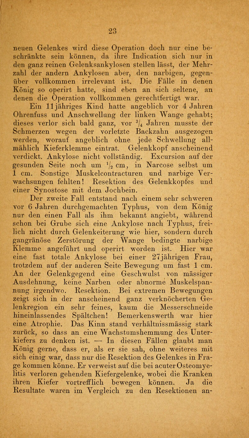 neuen Gelenkes wird diese Operation doch nur eine be- schränkte sein können, da ihre Indication sich nur in den ganz reinen Gelenksankylosen stellen lässt, der Mehr- zahl der andern Ankylosen aber, den narbigen, gegen- über vollkommen irrelevant ist. Die Fälle in denen König so operirt hatte, sind eben an sich seltene, an denen die Operation vollkommen gerechtfertigt war. Ein 11 jähriges Kind hatte angeblich vor 4 Jahren Ohrenfuss und Anschwellung der linken Wange gehabt; dieses verlor sich bald ganz, vor ^/^ Jahren musste der Schmerzen wegen der vorletzte Backzahn ausgezogen werden, worauf angeblich ohne jede Schwellung all- mählich Kieferklemme eintrat. Gelenkkopf anscheinend A'erdickt. Ankylose nicht vollständig. Excursion auf der gesunden Seite noch um ^2 cm, in Narcose selbst um 1 cm. Sonstige Muskelcontracturen und narbige Ver- wachsungen fehlten! Resektion des Gelenkkopfes und einer Synostose mit dem Jochbein. Der zweite Fall entstand nach einem sehr schweren vor 6 Jahren durchgemachten Typhus, von dem König nur den einen Fall als ihm bekannt angiebt, während schon bei Grube sich eine Ankylose nach Typhus, frei- lich nicht durch Gelenkeiterung wie hier, sondern durch gangränöse Zerstörung der Wange bedingte narbige Klemme angeführt und operirt worden ist. Hier war eine fast totale Ankylose bei einer 27jährigen Frau, trotzdem auf der anderen Seite Bewegung um fast 1 cm. An der Gelenkgegend eine Geschwulst von massiger Ausdehnung, keine Narben oder abnorme Muskelspan- nung irgendwo. Resektion. Bei extremen Bewegungen zeigt sich in der anscheinend ganz A^erknöcherten Ge- lenkregion ein sehr feines, kaum die Messerschneide hineinlassendes Spältchen! Bemerkenswerth war hier eine Atrophie. Das Kinn stand verhältnissmässig stark zurück, so dass an eine Wachstumshemmung des Unter- kiefers zu denken ist. — In diesen Fällen glaubt man König gerne, dass er, als er sie sah, ohne weiteres mit sich einig war, dass nur die Resektion des Gelenkes in Fra- ge kommen könne. Er verweist auf die bei acuter Osteomye- litis verloren gehenden Kiefergelenke, wobei die Kranken ihren Kiefer vortrefflich bewegen können. Ja die Resultate waren im Yergleich zu den Resektionen an-