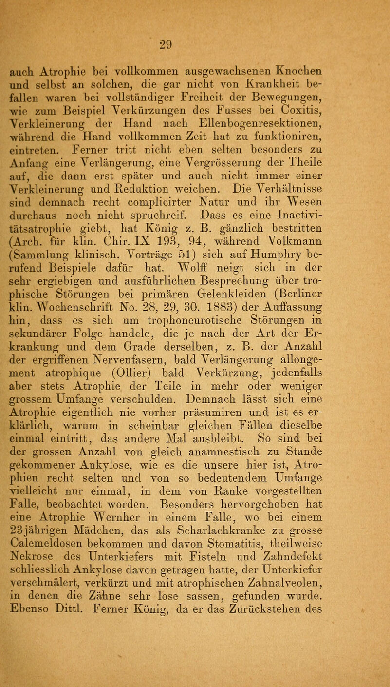 auch Atrophie bei vollkommen ausgewachsenen Knochen und selbst an solchen, die gar nicht von Krankheit be- fallen waren bei vollständiger Freiheit der Bewegungen, wie zum Beispiel Verkürzungen des Fusses bei Coxitis, Verkleinerung der Hand nach Ellenbogenresektionen, während die Pland vollkommen Zeit hat zu funktioniren, eintreten. Ferner tritt nicht eben selten besonders zu Anfang eine Verlängerung, eine Vergrösserung der Theile auf, die dann erst später und auch nicht immer einer Verkleinerung und Reduktion weichen. Die Verhältnisse sind demnach recht complicirter Natur und ihr Wesen durchaus noch nicht spruchreif. Dass es eine Inactivi- tätsatrophie giebt, hat König z. B. gänzlich bestritten (Arch. für klin. Chir. IX 193, 94, während Volkmann (Sammlung klinisch. Vorträge 51) sich auf Humphry be- rufend Beispiele dafür hat. Wolff neigt sich in der sehr ergiebigen und ausführlichen Besprechung über tro- phische Störungen bei primären Gelenkleiden (Berliner klin. Wochenschrift No. 28, 29, 30. 1883) der Auffassung hin, dass es sich um tro])honeurotische Störungen in sekundärer Folge handele, die je nach der Art der Er- krankung und dem Grade derselben, z. B. der Anzahl der ergriffenen Nervenfasern, bald Verlängerung allonge- ment atrophique (Ollier) bald Verkürzung, jedenfalls aber stets Atrophie, der Teile in mehr oder weniger grossem Umfange verschulden. Demnach lässt sich eine Atrophie eigentlich nie vorher präsumiren und ist es er- klärlich, warum in scheinbar gleichen Fällen dieselbe einmal eintritt, das andere Mal ausbleibt. So sind bei der grossen Anzahl von gleich anamnestisch zu Stande gekommener Ankylose, wie es die unsere hier ist, Atro- phien recht selten und von so bedeutendem Umfange vielleicht nur einmal, in dem von Ranke vorgestellten Falle, beobachtet worden. Besonders hervorgehoben hat eine Atrophie Wernher in einem Falle, wo bei einem 23jährigen Mädchen, das als Scharlachkranke zu grosse Calemeldosen bekommen und davon Stomatitis, theilweise Nekrose des Unterkiefers mit Fisteln und Zahndefekt schliesslich Ankylose davon getragen hatte, der Unterkiefer verschmälert, verkürzt und mit atrophischen Zahnalveolen, in denen die Zähne sehr lose sassen, gefunden wurde. Ebenso Dittl. Ferner Könia;, da er das Zurückstehen des