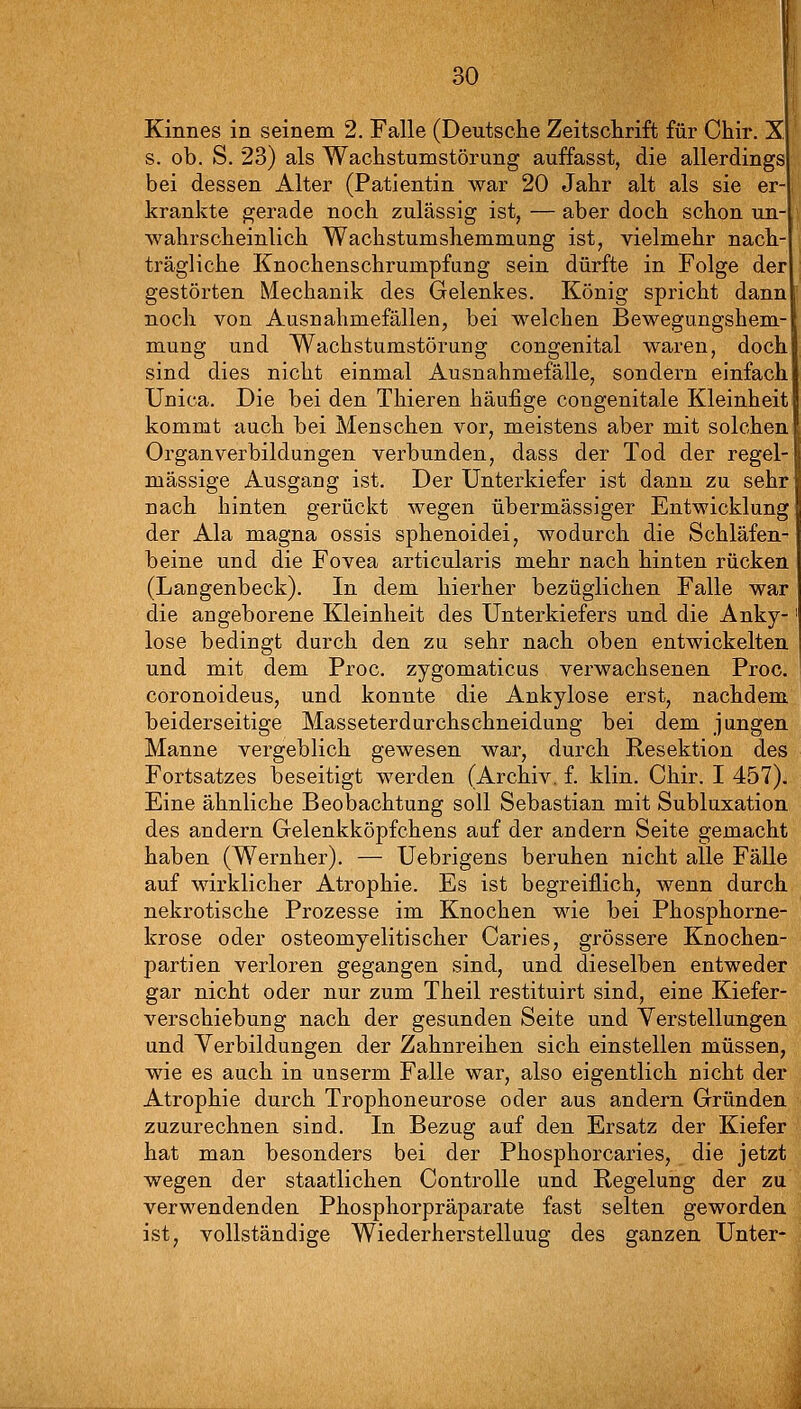 Kinnes in seinem 2. Falle (Deutsche Zeitschrift für Chir. X s. ob. S. 23) als Wachstumstörung auffasst, die allerdings bei dessen Alter (Patientin war 20 Jahr alt als sie er krankte gerade noch zulässig ist, — aber doch schon un- wahrscheinlich Wachstumshemmung ist, vielmehr nach- trägliche Knochenschrumpfung sein dürfte in Folge der gestörten Mechanik des Gelenkes. König spricht dann noch von Ausnahmefällen, bei welchen Bewegungshem- mung und Wachstumstörung congenital waren, doch sind dies nicht einmal Ausnahmefälle, sondern einfach Unica. Die bei den Thieren häufige congenitale Kleinheit kommt auch bei Menschen vor, meistens aber mit solchen Organverbildungen verbunden, dass der Tod der regel- mässige Ausgang ist. Der Unterkiefer ist dann zu sehr nach hinten gerückt wegen übermässiger Entwicklung der Ala magna ossis sphenoidei, wodurch die Schläfen- beine und die Fovea articularis mehr nach hinten rücken (Langenbeck). In dem hierher bezüglichen Falle war die angeborene Kleinheit des Unterkiefers und die Anky- lose bedingt durch den zu sehr nach oben entwickelten und mit dem Proc. zygomaticus verwachsenen Proc. coronoideus, und konnte die Ankylose erst, nachdem beiderseitige Masseterdurchschneidung bei dem jungen Manne vergeblich gewesen war, durch Resektion des Fortsatzes beseitigt werden (Archiv, f. klin. Chir. I 457). Eine ähnliche Beobachtung soll Sebastian mit Subluxation des andern Gelenkköpfchens auf der andern Seite gemacht haben (Wernher). — Uebrigens beruhen nicht alle Fälle auf wirklicher Atrophie. Es ist begreiflich, wenn durch nekrotische Prozesse im Knochen wie bei Phosphorne- krose oder osteomyelitischer Caries, grössere Knochen- partien verloren gegangen sind, und dieselben entweder gar nicht oder nur zum Theil restituirt sind, eine Kiefer- verschiebung nach der gesunden Seite und Verstellungen und Yerbildungen der Zahnreihen sich einstellen müssen, wie es auch in unserm Falle war, also eigentlich nicht der Atrophie durch Trophoneurose oder aus andern Gründen zuzurechnen sind. In Bezug auf den Ersatz der Kiefer hat man besonders bei der Phosphorcaries, die jetzt wegen der staatlichen ControUe und Regelung der zu verwendenden Phosphorpräparate fast selten geworden ist, vollständige Wiederherstellung des ganzen Unter-