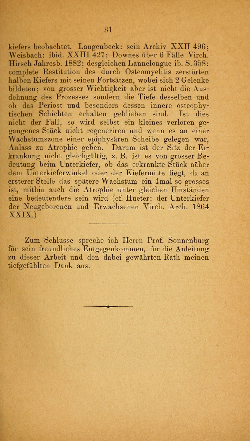 kiefers beobachtet. Langenbeck: sein Archiv XXII 496; Weisbach: ibid. XXIII 427; Downes über 6 Fälle Virch. Hirsch Jahresb. 1882; desgleichen Lannelongue ib. S.358: complete Kestitution des durch Osteomyelitis zerstörten halben Kiefers mit seinen Fortsätzen, wobei sich 2 Gelenke bildeten; von grosser Wichtigkeit aber ist nicht die Aus- dehnung des Prozesses sondern die Tiefe desselben und ob das Periost und besonders dessen innere osteophy- tischen Schichten erhalten geblieben sind. Ist dies nicht der Fall, so wird selbst ein kleines verloren ge- gangenes Stück nicht regeneriren und wenn es an einer Wachstumszone einer epiphysären Scheibe gelegen war, Anlass zu Atrophie geben. Darum ist der Sitz der Er- krankung nicht gleichgültig, z. B. ist es von grosser Be- deutung beim Unterkiefer, ob das erkrankte Stück näher dem Unterkieferwinkel oder der Kiefermitte liegt, da an ersterer Stelle das spätere Wachstum ein 4mal so grosses ist, mithin auch die Atrophie unter gleichen Umständen eine bedeutendere sein wird (cf. Hueter: der Unterkiefer der Neugeborenen und Erwachsenen Yirch. Arch. 1864 XXIX.) Zum Schlüsse spreche ich Herrn Prof. Sonnenburg für sein freundliches Entgegenkommen, für die Anleitung zu dieser Arbeit und den dabei gewährten Rath meinen tiefgefühlten Dank aus.