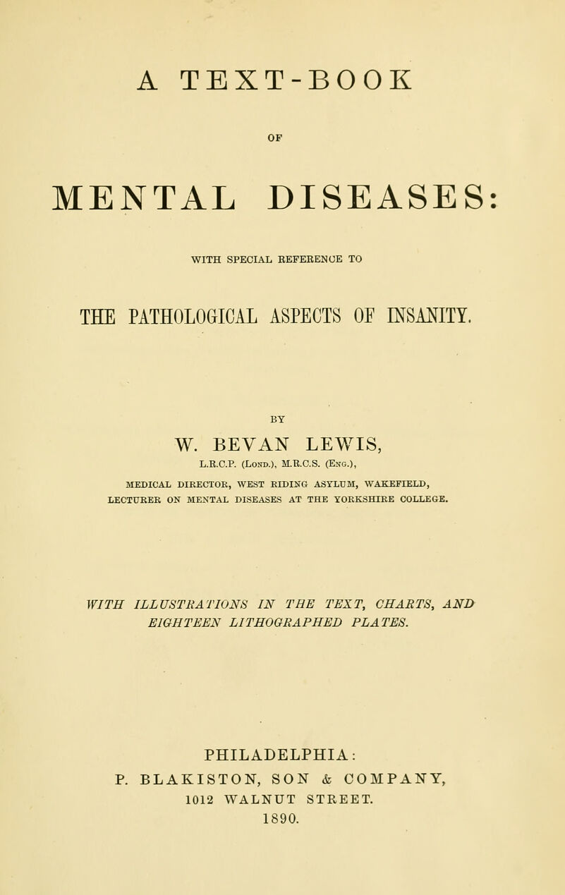 OF MENTAL DISEASES: WITH SPECIAL REFERENCE TO THE PATHOLOGICAL ASPECTS OF C^SAl^ITY. BY W. BEVAN LEWIS, L.R.C.P. (LoND.), M.R.C.S. (Eng.), MEDICAL DIRECTOR, WEST RIDING ASYLUM, WAKEFIELD, LECTURER ON MENTAL DISEASES AT THE YORKSHIRE COLLEGE. WITH ILLUSTRATIONS IN THE TEXT, CHARTS, AND EIGHTEEN LITHOGRAPHED PLATES. PHILADELPHIA: P. BLAKISTON, SON & COMPAN-Y, 1012 WALNUT STREET. 1890.