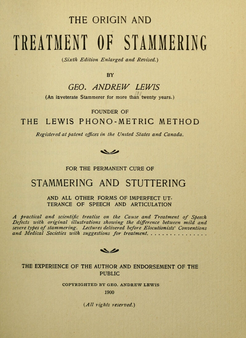 THE ORIGIN AND TREATMENT OF STAMMERING {Sixth Edition Enlarged and Revised.) BY GEO. ANDREW LEWIS (An inveterate Stammerer for more than twenty years.) FOUNDER OF THE LEWIS PHONO-METRIC METHOD Registered at patent offices in the United States and Canada. FOR THE PERMANENT CURE OF STAMMERING AND STUTTERING AND ALL OTHER FORMS OF IMPERFECT UT- TERANCE OF SPEECH AND ARTICULATION A practical and scientific treatise on the Cause and Treatment of Speech Defects with original illustrations showing the difference between mild and severe types of stammering. Lectures delivered before Elocutionists^ Conventions and Medical Societies with suggestions for treatment THE EXPERIENCE OF THE AUTHOR AND ENDORSEMENT OF THE PUBLIC COPYRIGHTED BY GEO. ANDREW LEWIS 1900 {All rights reserved.)