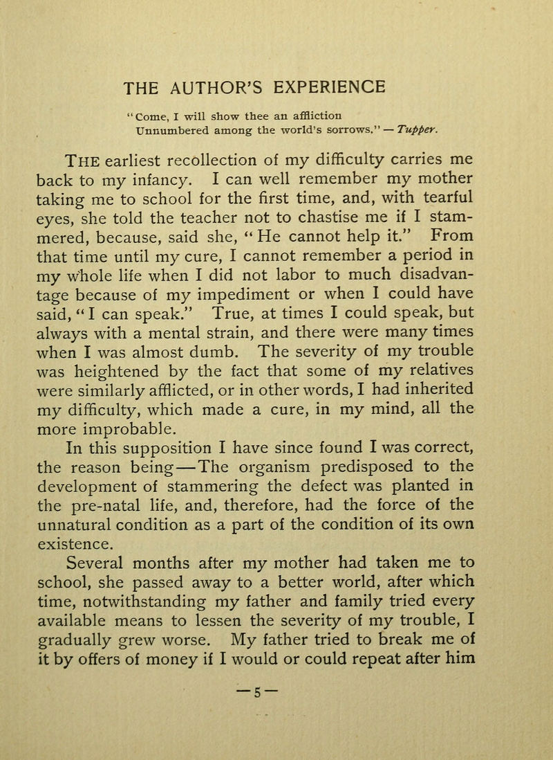 THE AUTHOR'S EXPERIENCE Come, I will show thee an affliction Unnumbered among the world's sorrows. — Tupper. THE earliest recollection of my difficulty carries me back to my infancy. I can well remember my mother taking me to school for the first time, and, with tearful eyes, she told the teacher not to chastise me if I stam- mered, because, said she,  He cannot help it. From that time until my cure, I cannot remember a period in my whole life when I did not labor to much disadvan- tage because of my impediment or when I could have said,  I can speak. True, at times I could speak, but always with a mental strain, and there were many times when I was almost dumb. The severity of my trouble was heightened by the fact that some of my relatives were similarly afflicted, or in other words, I had inherited my difficulty, which made a cure, in my mind, all the more improbable. In this supposition I have since found I was correct, the reason being — The organism predisposed to the development of stammering the defect was planted in the pre-natal life, and, therefore, had the force of the unnatural condition as a part of the condition of its own existence. Several months after my mother had taken me to school, she passed away to a better world, after which time, notwithstanding my father and family tried every available means to lessen the severity of my trouble, I gradually grew worse. My father tried to break me of it by offers of money if I would or could repeat after him