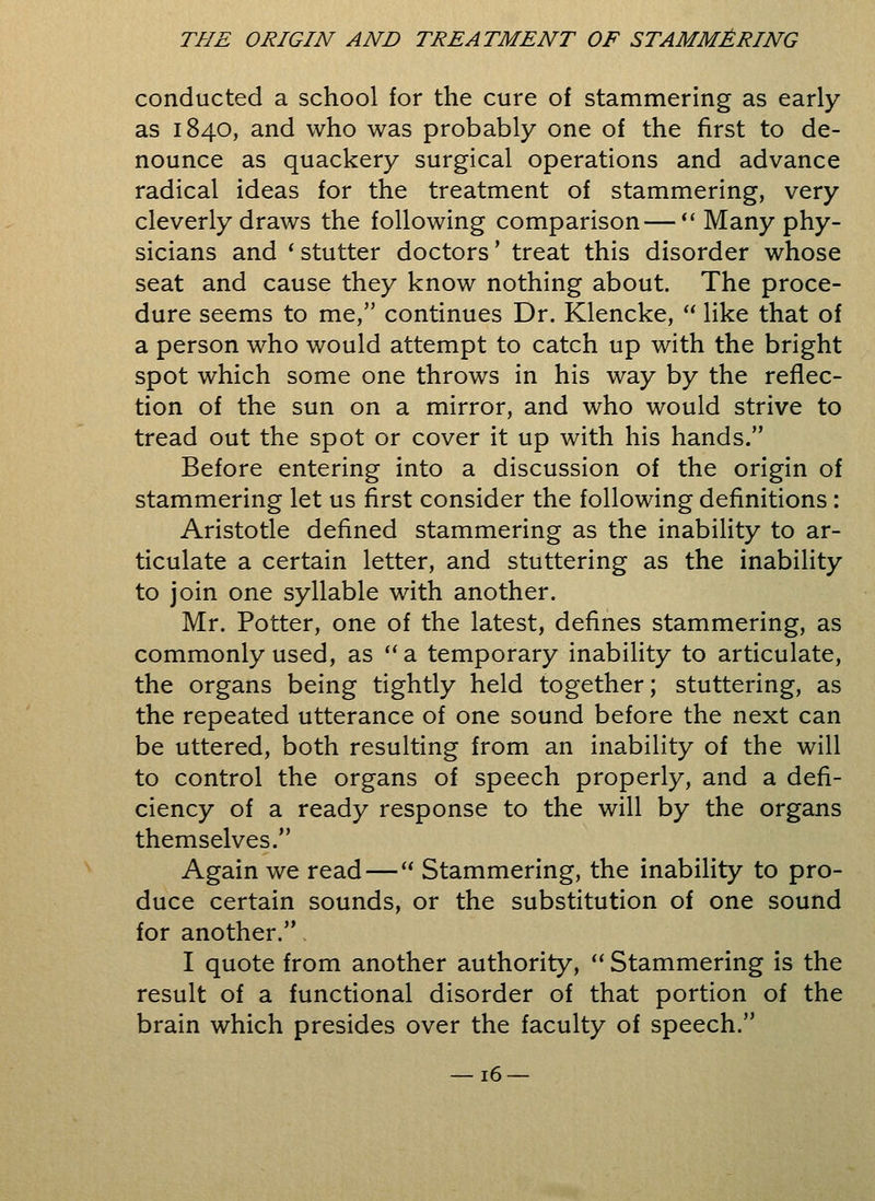 conducted a school for the cure of stammering as early as 1840, and who was probably one of the first to de- nounce as quackery surgical operations and advance radical ideas for the treatment of stammering, very cleverly draws the following comparison— Many phy- sicians and ' stutter doctors' treat this disorder whose seat and cause they know nothing about. The proce- dure seems to me, continues Dr. Klencke,  like that of a person who would attempt to catch up with the bright spot which some one throws in his way by the reflec- tion of the sun on a mirror, and who would strive to tread out the spot or cover it up with his hands. Before entering into a discussion of the origin of stammering let us first consider the following definitions: Aristotle defined stammering as the inability to ar- ticulate a certain letter, and stuttering as the inability to join one syllable with another. Mr. Potter, one of the latest, defines stammering, as commonly used, as  a temporary inability to articulate, the organs being tightly held together; stuttering, as the repeated utterance of one sound before the next can be uttered, both resulting from an inability of the will to control the organs of speech properly, and a defi- ciency of a ready response to the will by the organs themselves. Again we read— Stammering, the inability to pro- duce certain sounds, or the substitution of one sound for another. I quote from another authority,  Stammering is the result of a functional disorder of that portion of the brain which presides over the faculty of speech.