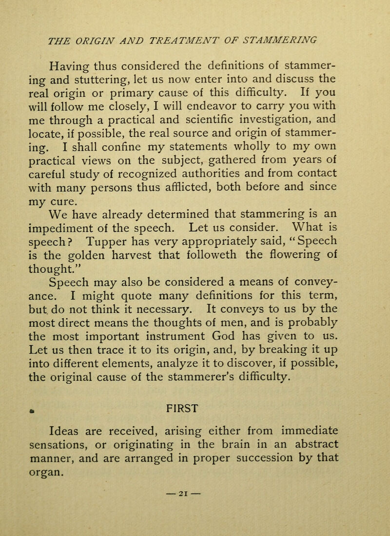 Having thus considered the definitions of stammer- ing and stuttering, let us now enter into and discuss the real origin or primary cause of this difficulty. If you will follow me closely, I will endeavor to carry you with me through a practical and scientific investigation, and locate, if possible, the real source and origin of stammer- ing. I shall confine my statements wholly to my own practical views on the subject, gathered from years of careful study of recognized authorities and from contact with many persons thus afflicted, both before and since my cure. We have already determined that stammering is an impediment of the speech. Let us consider. What is speech? Tupper has very appropriately said, Speech is the golden harvest that followeth the flowering of thought. Speech may also be considered a means of convey- ance. I might quote many definitions for this term, but. do not think it necessary. It conveys to us by the most direct means the thoughts of men, and is probably the most important instrument God has given to us. Let us then trace it to its origin, and, by breaking it up into different elements, analyze it to discover, if possible, the original cause of the stammerer's difficulty. FIRST Ideas are received, arising either from immediate sensations, or originating in the brain in an abstract manner, and are arranged in proper succession by that organ.