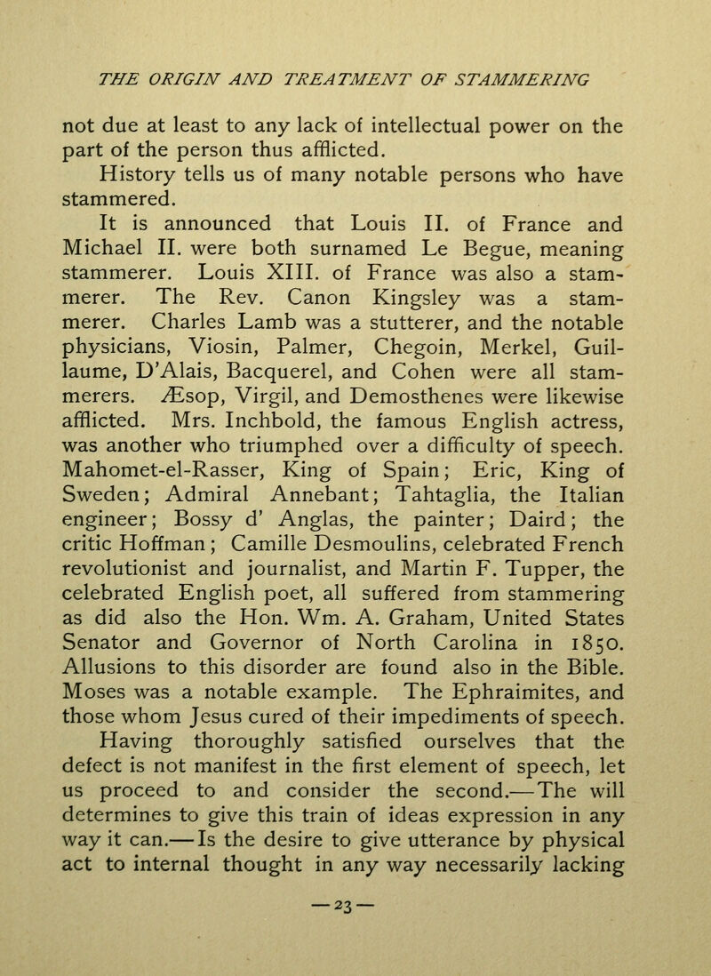 not due at least to any lack of intellectual power on the part of the person thus afflicted. History tells us of many notable persons who have stammered. It is announced that Louis II. of France and Michael II. were both surnamed Le Begue, meaning stammerer. Louis XIII. of France was also a stam- merer. The Rev. Canon Kingsley was a stam- merer. Charles Lamb was a stutterer, and the notable physicians, Viosin, Palmer, Chegoin, Merkel, Guil- laume, D'Alais, Bacquerel, and Cohen were all stam- merers. ^Esop, Virgil, and Demosthenes were likewise afflicted. Mrs. Inchbold, the famous English actress, was another who triumphed over a difficulty of speech. Mahomet-el-Rasser, King of Spain; Eric, King of Sweden; Admiral Annebant; Tahtaglia, the Italian engineer; Bossy d' Anglas, the painter; Daird; the critic Hoffman; Camille Desmoulins, celebrated French revolutionist and journalist, and Martin F. Tupper, the celebrated English poet, all suffered from stammering as did also the Hon. Wm. A. Graham, United States Senator and Governor of North Carolina in 1850. Allusions to this disorder are found also in the Bible. Moses was a notable example. The Ephraimites, and those whom Jesus cured of their impediments of speech. Having thoroughly satisfied ourselves that the defect is not manifest in the first element of speech, let us proceed to and consider the second.— The will determines to give this train of ideas expression in any way it can.— Is the desire to give utterance by physical act to internal thought in any way necessarily lacking