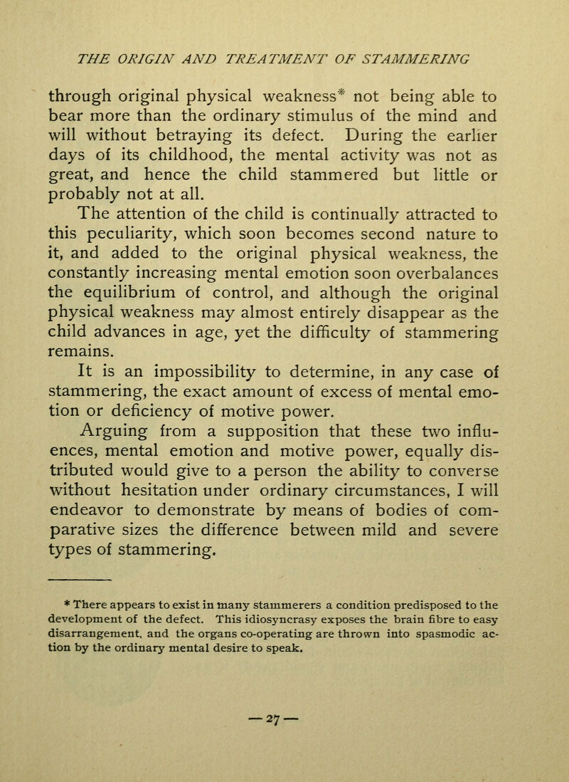 through original physical weakness* not being able to bear more than the ordinary stimulus of the mind and will without betraying its defect. During the earlier days of its childhood, the mental activity was not as great, and hence the child stammered but little or probably not at all. The attention of the child is continually attracted to this peculiarity, which soon becomes second nature to it, and added to the original physical weakness, the constantly increasing mental emotion soon overbalances the equilibrium of control, and although the original physical weakness may almost entirely disappear as the child advances in age, yet the difficulty of stammering remains. It is an impossibility to determine, in any case of stammering, the exact amount of excess of mental emo- tion or deficiency of motive power. Arguing from a supposition that these two influ- ences, mental emotion and motive power, equally dis- tributed would give to a person the ability to converse without hesitation under ordinary circumstances, I will endeavor to demonstrate by means of bodies of com- parative sizes the difference between mild and severe types of stammering. * There appears to exist in many stammerers a condition predisposed to the development of the defect. This idiosyncrasy exposes the brain fibre to easy disarrangement, and the organs co-operating are thrown into spasmodic ac- tion by the ordinary mental desire to speak.