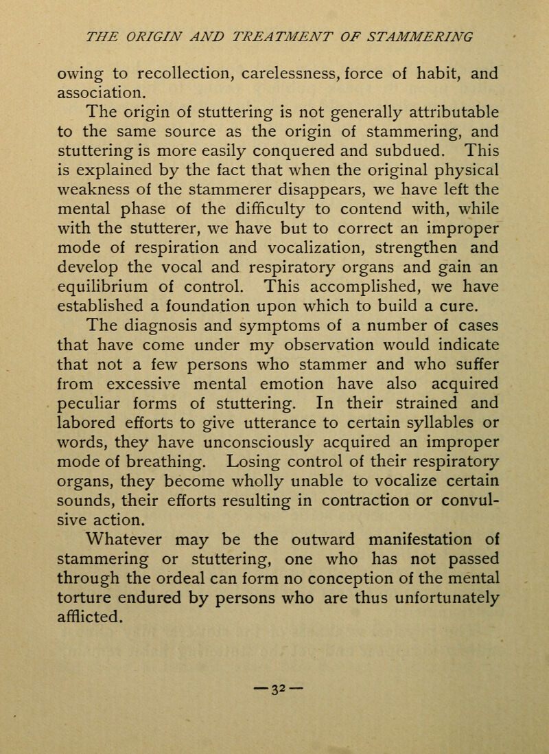 owing to recollection, carelessness, force of habit, and association. The origin of stuttering is not generally attributable to the same source as the origin of stammering, and stuttering is more easily conquered and subdued. This is explained by the fact that when the original physical weakness of the stammerer disappears, we have left the mental phase of the difficulty to contend with, while with the stutterer, we have but to correct an improper mode of respiration and vocalization, strengthen and develop the vocal and respiratory organs and gain an equilibrium of control. This accomplished, we have established a foundation upon which to build a cure. The diagnosis and symptoms of a number of cases that have come under my observation would indicate that not a few persons who stammer and who suffer from excessive mental emotion have also acquired peculiar forms of stuttering. In their strained and labored efforts to give utterance to certain syllables or words, they have unconsciously acquired an improper mode of breathing. Losing control of their respiratory organs, they become wholly unable to vocalize certain sounds, their efforts resulting in contraction or convul- sive action. Whatever may be the outward manifestation of stammering or stuttering, one who has not passed through the ordeal can form no conception of the mental torture endured by persons who are thus unfortunately afflicted.