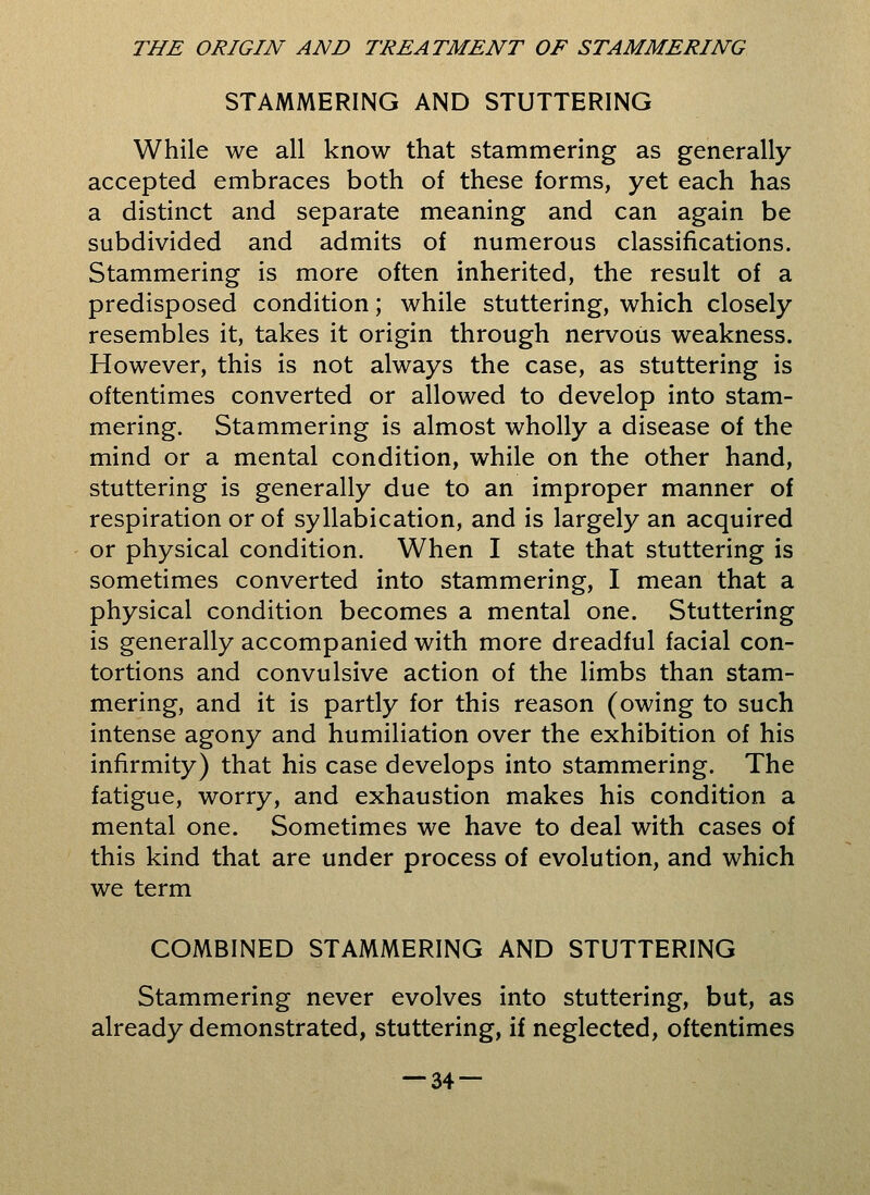 STAMMERING AND STUTTERING While we all know that stammering as generally accepted embraces both of these forms, yet each has a distinct and separate meaning and can again be subdivided and admits of numerous classifications. Stammering is more often inherited, the result of a predisposed condition; while stuttering, which closely resembles it, takes it origin through nervous weakness. However, this is not always the case, as stuttering is oftentimes converted or allowed to develop into stam- mering. Stammering is almost wholly a disease of the mind or a mental condition, while on the other hand, stuttering is generally due to an improper manner of respiration or of syllabication, and is largely an acquired or physical condition. When I state that stuttering is sometimes converted into stammering, I mean that a physical condition becomes a mental one. Stuttering is generally accompanied with more dreadful facial con- tortions and convulsive action of the limbs than stam- mering, and it is partly for this reason (owing to such intense agony and humiliation over the exhibition of his infirmity) that his case develops into stammering. The fatigue, worry, and exhaustion makes his condition a mental one. Sometimes we have to deal with cases of this kind that are under process of evolution, and which we term COMBINED STAMMERING AND STUTTERING Stammering never evolves into stuttering, but, as already demonstrated, stuttering, if neglected, oftentimes