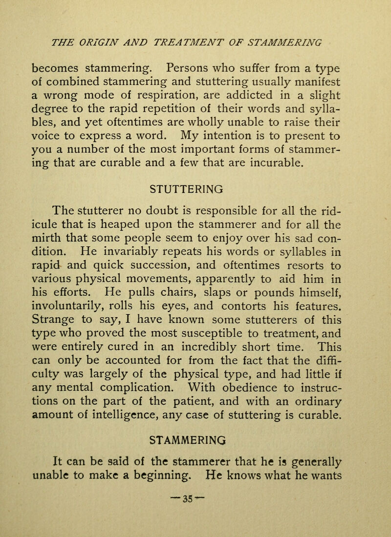 becomes stammering. Persons who suffer from a type of combined stammering and stuttering usually manifest a wrong mode of respiration, are addicted in a slight degree to the rapid repetition of their words and sylla- bles, and yet oftentimes are wholly unable to raise their voice to express a word. My intention is to present to you a number of the most important forms of stammer- ing that are curable and a few that are incurable. STUTTERING The stutterer no doubt is responsible for all the rid- icule that is heaped upon the stammerer and for all the mirth that some people seem to enjoy over his sad con- dition. He invariably repeats his words or syllables in rapid and quick succession, and oftentimes resorts to various physical movements, apparently to aid him in his efforts. He pulls chairs, slaps or pounds himself, involuntarily, rolls his eyes, and contorts his features. Strange to say, I have known some stutterers of this type who proved the most susceptible to treatment, and were entirely cured in an incredibly short time. This can only be accounted for from the fact that the diffi- culty was largely of the physical type, and had little if any mental complication. With obedience to instruc- tions on the part of the patient, and with an ordinary amount of intelligence, any case of stuttering is curable. STAMMERING It can be said of the stammerer that he is generally unable to make a beginning. He knows what he wants