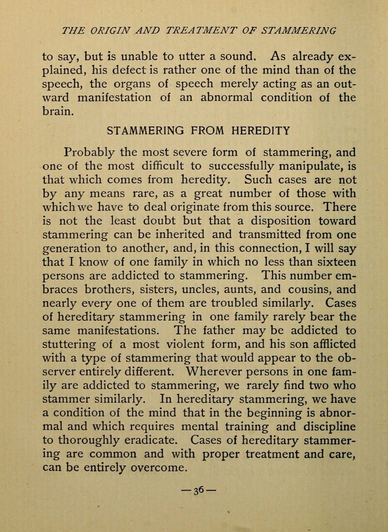 to say, but is unable to utter a sound. As already ex- plained, his defect is rather one of the mind than of the speech, the organs of speech merely acting as an out- ward manifestation of an abnormal condition of the brain. STAMMERING FROM HEREDITY Probably the most severe form of stammering, and one of the most difficult to successfully manipulate, is that which comes from heredity. Such cases are not by any means rare, as a great number of those with which we have to deal originate from this source. There is not the least doubt but that a disposition toward stammering can be inherited and transmitted from one generation to another, and, in this connection, I will say that I know of one family in which no less than sixteen persons are addicted to stammering. This number em- braces brothers, sisters, uncles, aunts, and cousins, and nearly every one of them are troubled similarly. Cases of hereditary stammering in one family rarely bear the same manifestations. The father may be addicted to stuttering of a most violent form, and his son afflicted with a type of stammering that would appear to the ob- server entirely different. Wherever persons in one fam- ily are addicted to stammering, we rarely find two who stammer similarly. In hereditary stammering, we have a condition of the mind that in the beginning is abnor- mal and which requires mental training and discipline to thoroughly eradicate. Cases of hereditary stammer- ing are common and with proper treatment and care, can be entirely overcome. -36-