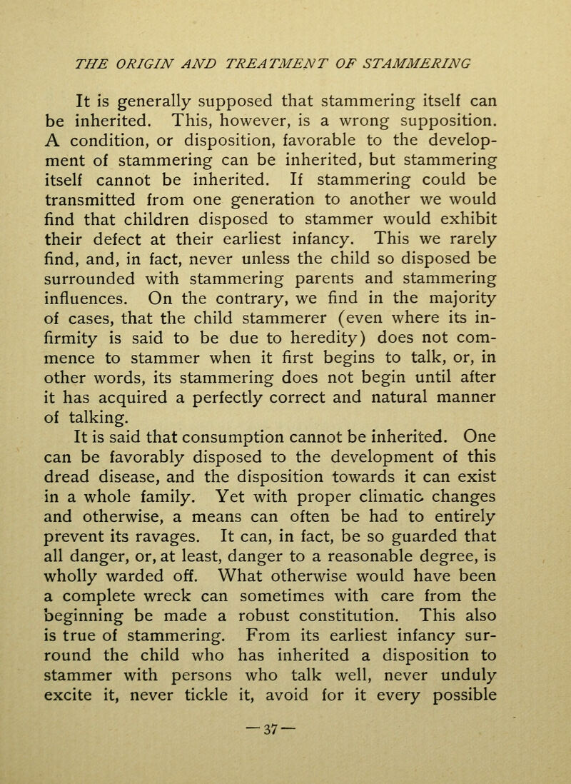 It is generally supposed that stammering itself can be inherited. This, however, is a wrong supposition. A condition, or disposition, favorable to the develop- ment of stammering can be inherited, but stammering itself cannot be inherited. If stammering could be transmitted from one generation to another we would find that children disposed to stammer would exhibit their defect at their earliest infancy. This we rarely find, and, in fact, never unless the child so disposed be surrounded with stammering parents and stammering influences. On the contrary, we find in the majority of cases, that the child stammerer (even where its in- firmity is said to be due to heredity) does not com- mence to stammer when it first begins to talk, or, in other words, its stammering does not begin until after it has acquired a perfectly correct and natural manner of talking. It is said that consumption cannot be inherited. One can be favorably disposed to the development of this dread disease, and the disposition towards it can exist in a whole family. Yet with proper climatic changes and otherwise, a means can often be had to entirely prevent its ravages. It can, in fact, be so guarded that all danger, or, at least, danger to a reasonable degree, is wholly warded off. What otherwise would have been a complete wreck can sometimes with care from the beginning be made a robust constitution. This also is true of stammering. From its earliest infancy sur- round the child who has inherited a disposition to stammer with persons who talk well, never unduly excite it, never tickle it, avoid for it every possible