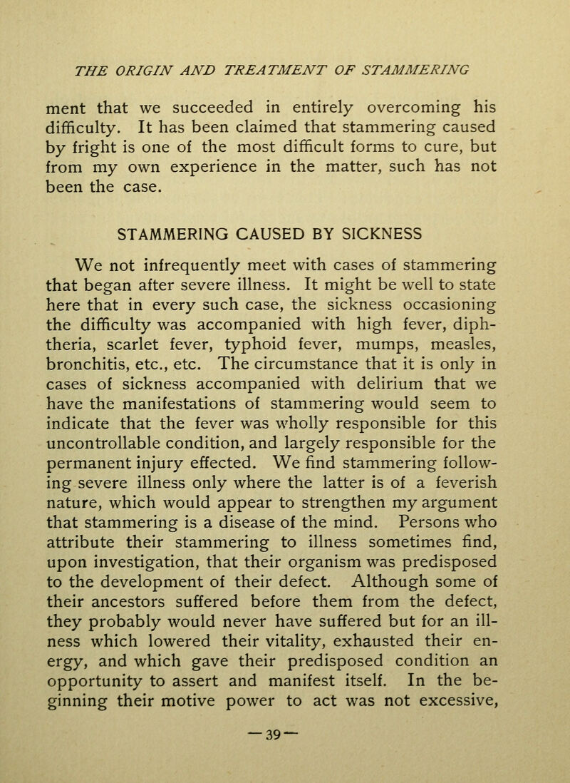 ment that we succeeded in entirely overcoming his difficulty. It has been claimed that stammering caused by fright is one of the most difficult forms to cure, but from my own experience in the matter, such has not been the case. STAMMERING CAUSED BY SICKNESS We not infrequently meet with cases of stammering that began after severe illness. It might be well to state here that in every such case, the sickness occasioning the difficulty was accompanied with high fever, diph- theria, scarlet fever, typhoid fever, mumps, measles, bronchitis, etc., etc. The circumstance that it is only in cases of sickness accompanied with delirium that we have the manifestations of stammering would seem to indicate that the fever was wholly responsible for this uncontrollable condition, and largely responsible for the permanent injury effected. We find stammering follow- ing severe illness only where the latter is of a feverish nature, which would appear to strengthen my argument that stammering is a disease of the mind. Persons who attribute their stammering to illness sometimes find, upon investigation, that their organism was predisposed to the development of their defect. Although some of their ancestors suffered before them from the defect, they probably would never have suffered but for an ill- ness which lowered their vitality, exhausted their en- ergy, and which gave their predisposed condition an opportunity to assert and manifest itself. In the be- ginning their motive power to act was not excessive,