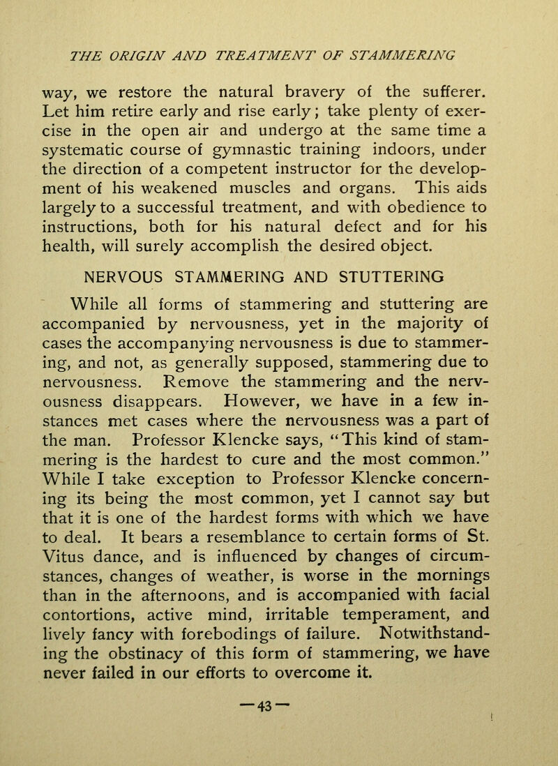 way, we restore the natural bravery of the sufferer. Let him retire early and rise early; take plenty of exer- cise in the open air and undergo at the same time a systematic course of gymnastic training indoors, under the direction of a competent instructor for the develop- ment of his weakened muscles and organs. This aids largely to a successful treatment, and with obedience to instructions, both for his natural defect and for his health, will surely accomplish the desired object. NERVOUS STAMMERING AND STUTTERING While all forms of stammering and stuttering are accompanied by nervousness, yet in the majority of cases the accompanying nervousness is due to stammer- ing, and not, as generally supposed, stammering due to nervousness. Remove the stammering and the nerv- ousness disappears. However, we have in a few in- stances met cases where the nervousness was a part of the man. Professor Klencke says, This kind of stam- mering is the hardest to cure and the most common. While I take exception to Professor Klencke concern- ing its being the most common, yet I cannot say but that it is one of the hardest forms with which we have to deal. It bears a resemblance to certain forms of St. Vitus dance, and is influenced by changes of circum- stances, changes of weather, is worse in the mornings than in the afternoons, and is accompanied with facial contortions, active mind, irritable temperament, and lively fancy with forebodings of failure. Notwithstand- ing the obstinacy of this form of stammering, we have never failed in our efforts to overcome it.