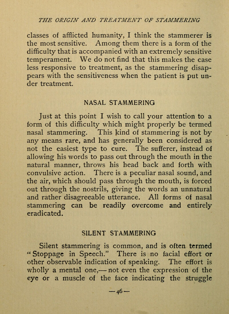 classes of afflicted humanity, I think the stammerer is the most sensitive. Among them there is a form of the difficulty that is accompanied with an extremely sensitive temperament. We do not find that this makes the case less responsive to treatment, as the stammering disap- pears with the sensitiveness when the patient is put un- der treatment. NASAL STAMMERING Just at this point I wish to call your attention to a form of this difficulty which might properly be termed nasal stammering. This kind of stammering is not by any means rare, and has generally been considered as not the easiest type to cure. The sufferer, instead of allowing his words to pass out through the mouth in the natural manner, throws his head back and forth with convulsive action. There is a peculiar nasal sound, and the air, which should pass through the mouth, is forced out through the nostrils, giving the words an unnatural and rather disagreeable utterance. All forms of nasal stammering can be readily overcome and entirely eradicated. SILENT STAMMERING Silent stammering is common, and is often termed  Stoppage in Speech. There is no facial effort or other observable indication of speaking. The effort is wholly a mental one,— not even the expression of the eye or a muscle of the face indicating the struggle -46-