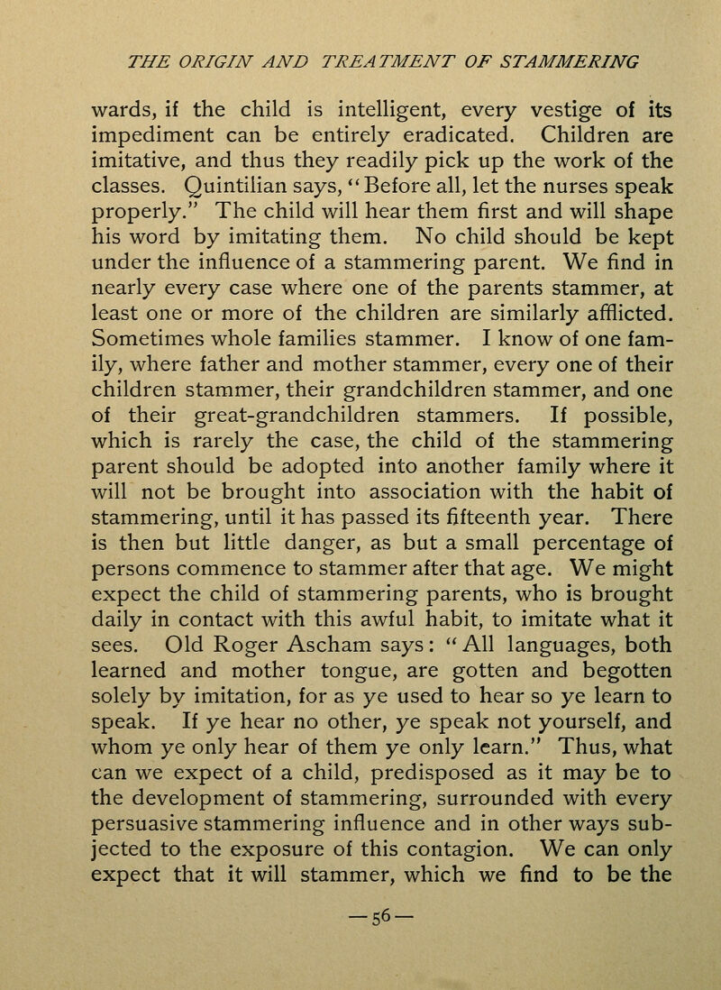 wards, if the child is intelligent, every vestige of its impediment can be entirely eradicated. Children are imitative, and thus they readily pick up the work of the classes. Quintiiian says,  Before all, let the nurses speak properly/' The child will hear them first and will shape his word by imitating them. No child should be kept under the influence of a stammering parent. We find in nearly every case where one of the parents stammer, at least one or more of the children are similarly afflicted. Sometimes whole families stammer. I know of one fam- ily, where father and mother stammer, every one of their children stammer, their grandchildren stammer, and one of their great-grandchildren stammers. If possible, which is rarely the case, the child of the stammering parent should be adopted into another family where it will not be brought into association with the habit of stammering, until it has passed its fifteenth year. There is then but little danger, as but a small percentage of persons commence to stammer after that age. We might expect the child of stammering parents, who is brought daily in contact with this awful habit, to imitate what it sees. Old Roger Ascham says:  All languages, both learned and mother tongue, are gotten and begotten solely by imitation, for as ye used to hear so ye learn to speak. If ye hear no other, ye speak not yourself, and whom ye only hear of them ye only learn. Thus, what can we expect of a child, predisposed as it may be to the development of stammering, surrounded with every persuasive stammering influence and in other ways sub- jected to the exposure of this contagion. We can only expect that it will stammer, which we find to be the -56-