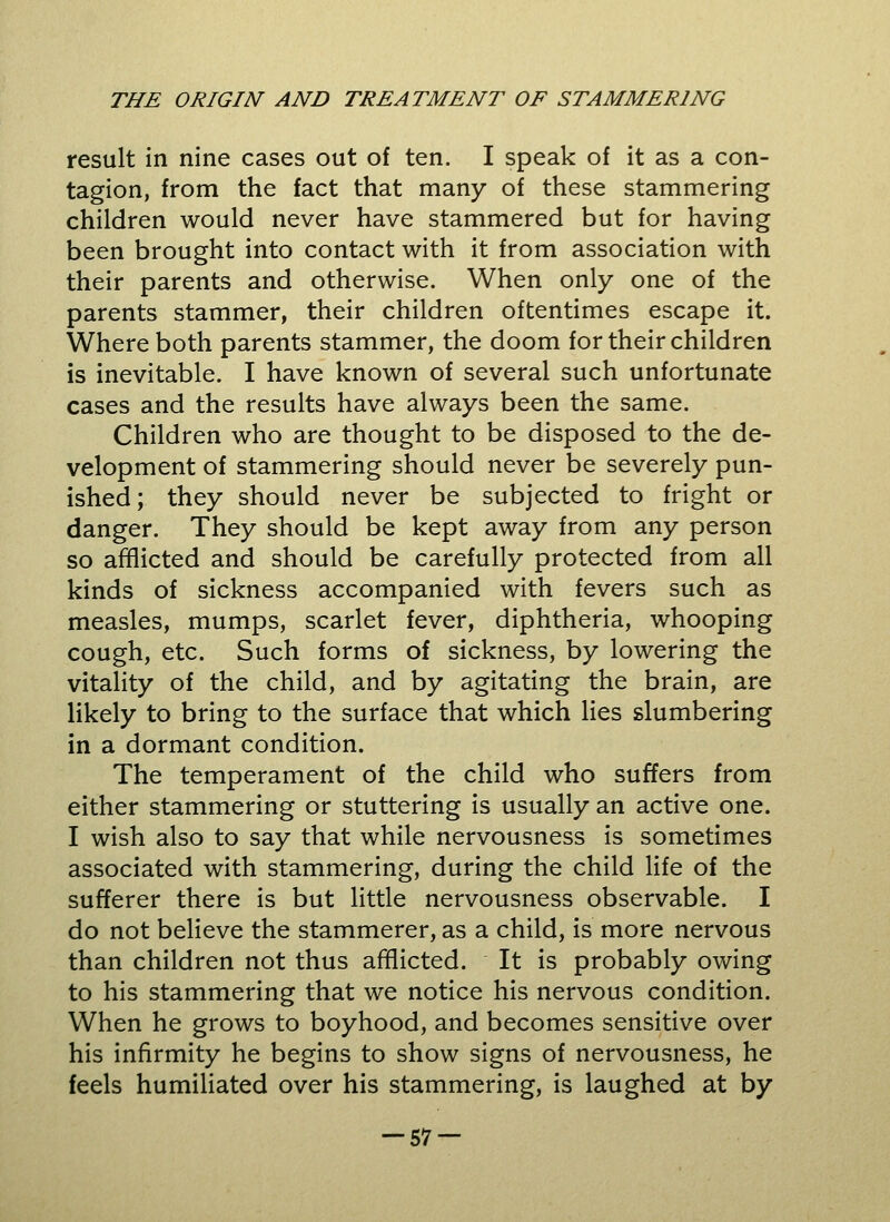 result in nine cases out of ten. I speak of it as a con- tagion, from the fact that many of these stammering children would never have stammered but for having been brought into contact with it from association with their parents and otherwise. When only one of the parents stammer, their children oftentimes escape it. Where both parents stammer, the doom for their children is inevitable. I have known of several such unfortunate cases and the results have always been the same. Children who are thought to be disposed to the de- velopment of stammering should never be severely pun- ished; they should never be subjected to fright or danger. They should be kept away from any person so afflicted and should be carefully protected from all kinds of sickness accompanied with fevers such as measles, mumps, scarlet fever, diphtheria, whooping cough, etc. Such forms of sickness, by lowering the vitality of the child, and by agitating the brain, are likely to bring to the surface that which lies slumbering in a dormant condition. The temperament of the child who suffers from either stammering or stuttering is usually an active one. I wish also to say that while nervousness is sometimes associated with stammering, during the child life of the sufferer there is but little nervousness observable. I do not believe the stammerer, as a child, is more nervous than children not thus afflicted. It is probably owing to his stammering that we notice his nervous condition. When he grows to boyhood, and becomes sensitive over his infirmity he begins to show signs of nervousness, he feels humiliated over his stammering, is laughed at by