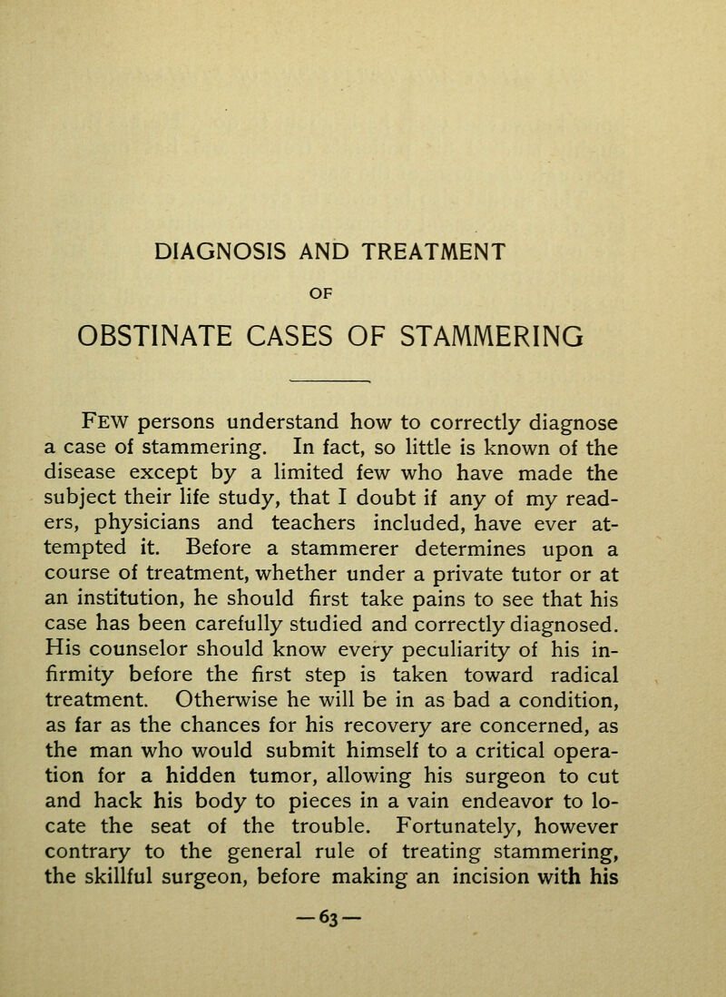 DIAGNOSIS AND TREATMENT OF OBSTINATE CASES OF STAMMERING Few persons understand how to correctly diagnose a case of stammering. In fact, so little is known of the disease except by a limited few who have made the subject their life study, that I doubt if any of my read- ers, physicians and teachers included, have ever at- tempted it. Before a stammerer determines upon a course of treatment, whether under a private tutor or at an institution, he should first take pains to see that his case has been carefully studied and correctly diagnosed. His counselor should know every peculiarity of his in- firmity before the first step is taken toward radical treatment. Otherwise he will be in as bad a condition, as far as the chances for his recovery are concerned, as the man who would submit himself to a critical opera- tion for a hidden tumor, allowing his surgeon to cut and hack his body to pieces in a vain endeavor to lo- cate the seat of the trouble. Fortunately, however contrary to the general rule of treating stammering, the skillful surgeon, before making an incision with his -63-