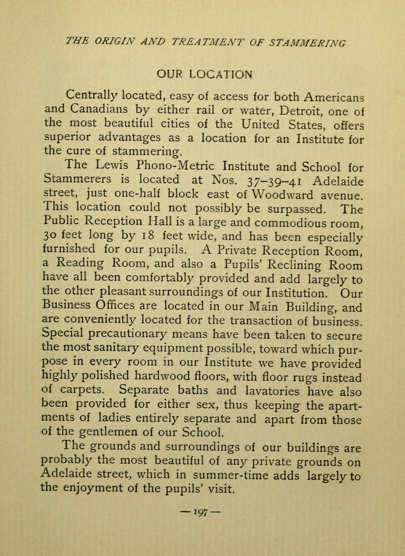 OUR LOCATION Centrally located, easy of access for both Americans and Canadians by either rail or water, Detroit, one of the most beautiful cities of the United States, offers superior advantages as a location for an Institute for the cure of stammering. The Lewis Phono-Metric Institute and School for Stammerers is located at Nos. 37-39-41 Adelaide street, just one-half block east of Woodward avenue. This location could not possibly be surpassed. The Public Reception Hall is a large and commodious room, 30 feet long by 18 feet wide, and has been especially furnished for our pupils. A Private Reception Room, a Reading Room, and also a Pupils' Reclining Room have all been comfortably provided and add largely to the other pleasant surroundings of our Institution. Our Business Offices are located in our Main Building, and are conveniently located for the transaction of business. Special precautionary means have been taken to secure the most sanitary equipment possible, toward which pur- pose in every room in our Institute we have provided highly polished hardwood floors, with floor rugs instead of carpets. Separate baths and lavatories have also been provided for either sex, thus keeping the apart- ments of ladies entirely separate and apart from those of the gentlemen of our School. The grounds and surroundings of our buildings are probably the most beautiful of any private grounds on Adelaide street, which in summer-time adds largely to the enjoyment of the pupils' visit. — i97 —
