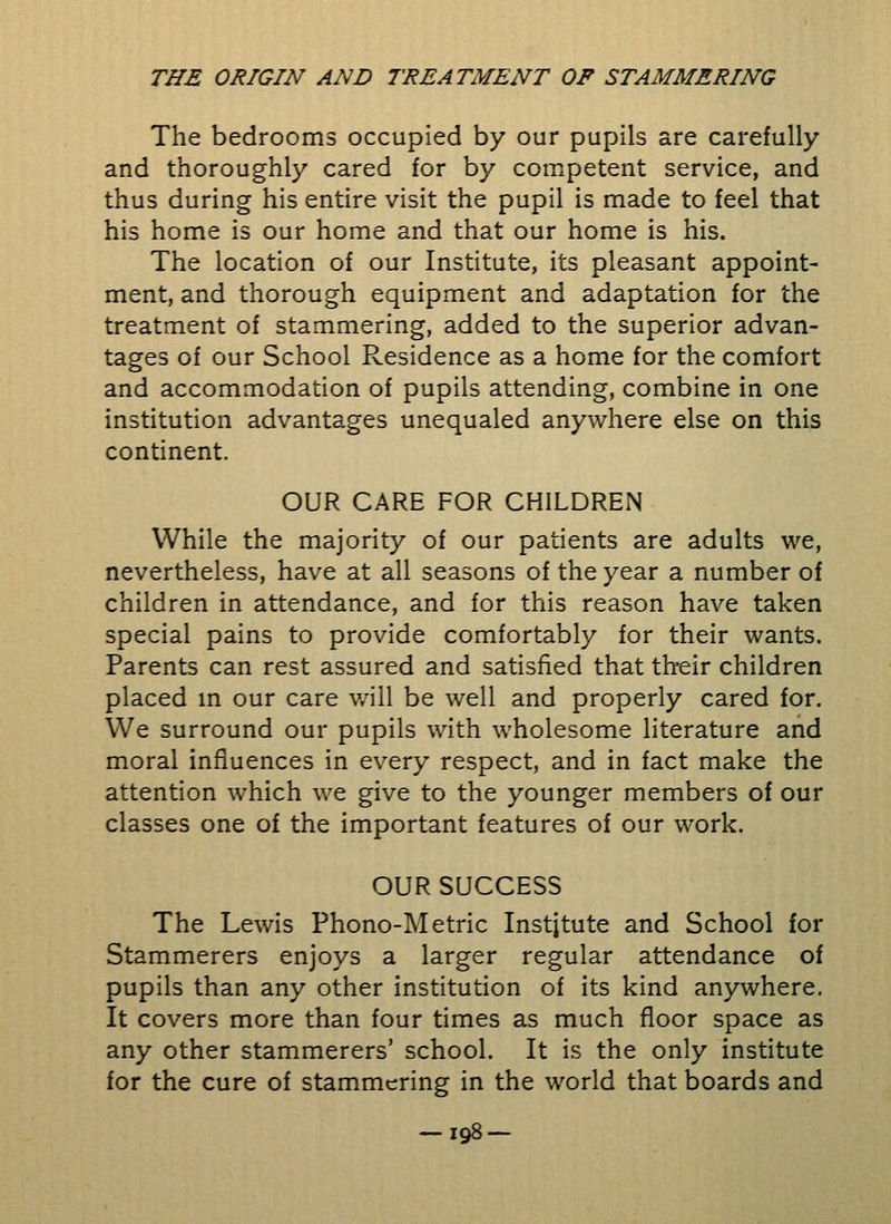 The bedrooms occupied by our pupils are carefully and thoroughly cared for by competent service, and thus during his entire visit the pupil is made to feel that his home is our home and that our home is his. The location of our Institute, its pleasant appoint- ment, and thorough equipment and adaptation for the treatment of stammering, added to the superior advan- tages of our School Residence as a home for the comfort and accommodation of pupils attending, combine in one institution advantages unequaled anywhere else on this continent. OUR CARE FOR CHILDREN While the majority of our patients are adults we, nevertheless, have at all seasons of the year a number of children in attendance, and for this reason have taken special pains to provide comfortably for their wants. Parents can rest assured and satisfied that their children placed in our care will be well and properly cared for. We surround our pupils with wholesome literature and moral influences in every respect, and in fact make the attention which we give to the younger members of our classes one of the important features of our work. OUR SUCCESS The Lewis Phono-Metric Institute and School for Stammerers enjoys a larger regular attendance of pupils than any other institution of its kind anywhere. It covers more than four times as much floor space as any other stammerers' school. It is the only institute for the cure of stammering in the world that boards and